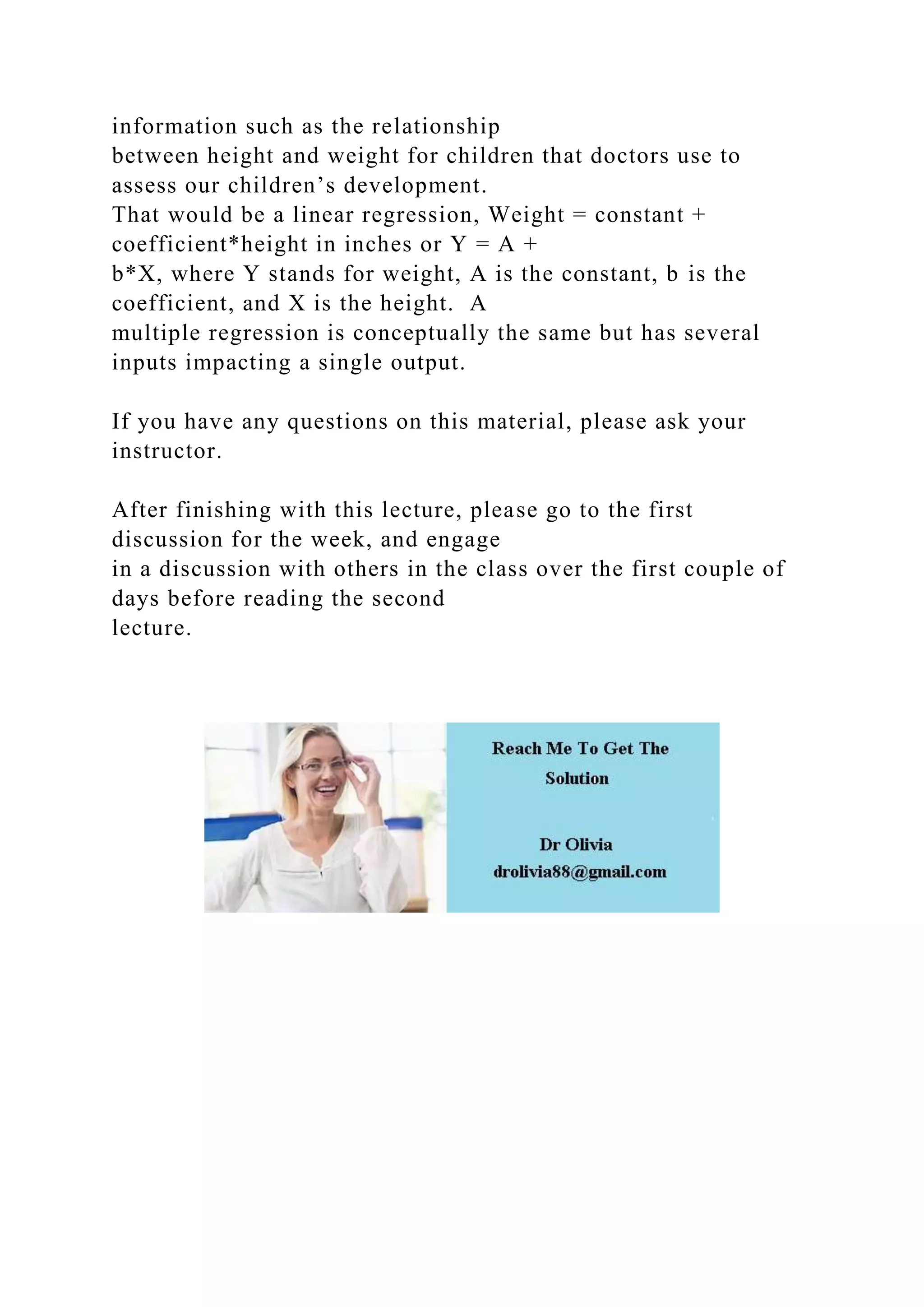 information such as the relationship
between height and weight for children that doctors use to
assess our children’s development.
That would be a linear regression, Weight = constant +
coefficient*height in inches or Y = A +
b*X, where Y stands for weight, A is the constant, b is the
coefficient, and X is the height. A
multiple regression is conceptually the same but has several
inputs impacting a single output.
If you have any questions on this material, please ask your
instructor.
After finishing with this lecture, please go to the first
discussion for the week, and engage
in a discussion with others in the class over the first couple of
days before reading the second
lecture.
 