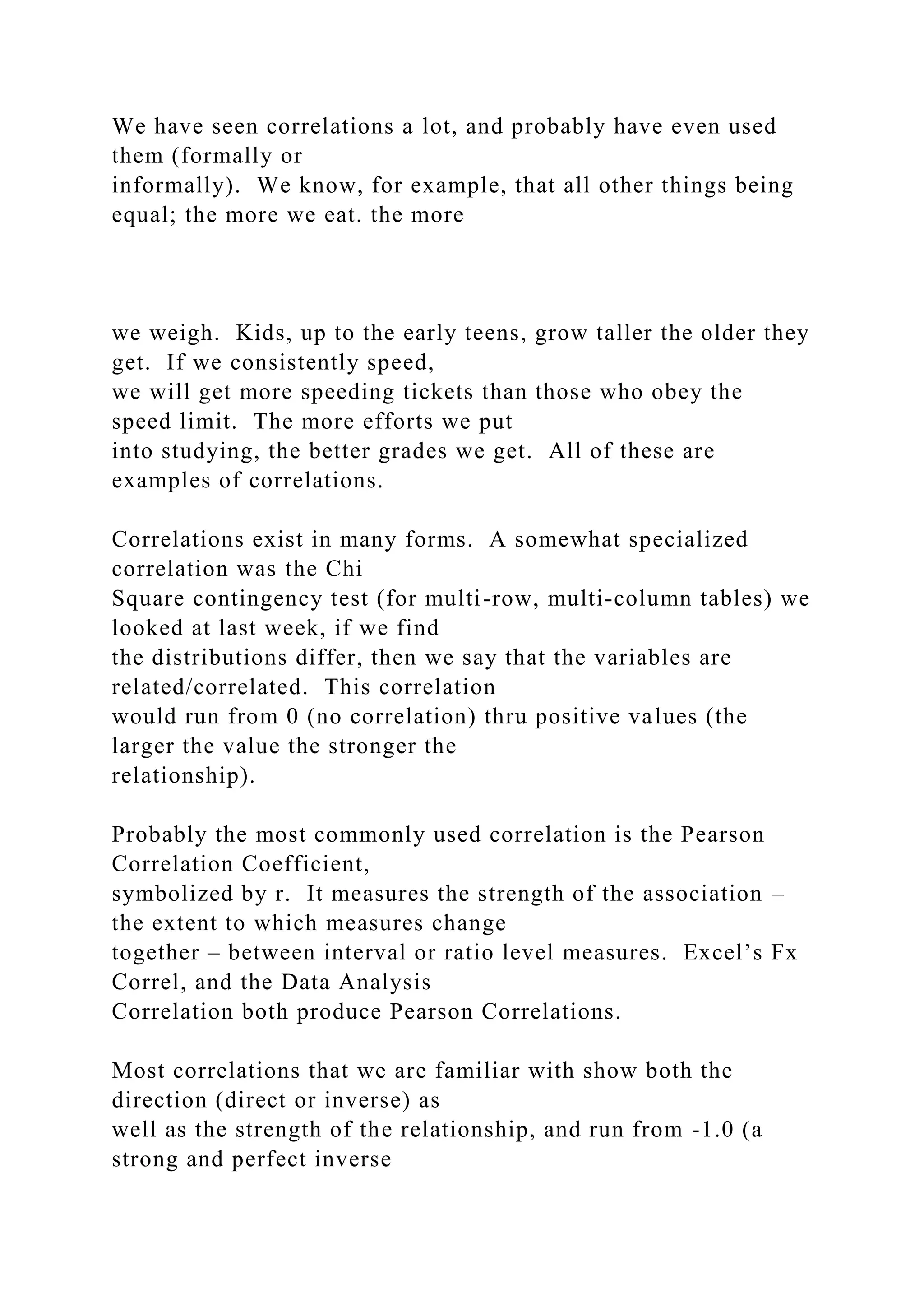 We have seen correlations a lot, and probably have even used
them (formally or
informally). We know, for example, that all other things being
equal; the more we eat. the more
we weigh. Kids, up to the early teens, grow taller the older they
get. If we consistently speed,
we will get more speeding tickets than those who obey the
speed limit. The more efforts we put
into studying, the better grades we get. All of these are
examples of correlations.
Correlations exist in many forms. A somewhat specialized
correlation was the Chi
Square contingency test (for multi-row, multi-column tables) we
looked at last week, if we find
the distributions differ, then we say that the variables are
related/correlated. This correlation
would run from 0 (no correlation) thru positive values (the
larger the value the stronger the
relationship).
Probably the most commonly used correlation is the Pearson
Correlation Coefficient,
symbolized by r. It measures the strength of the association –
the extent to which measures change
together – between interval or ratio level measures. Excel’s Fx
Correl, and the Data Analysis
Correlation both produce Pearson Correlations.
Most correlations that we are familiar with show both the
direction (direct or inverse) as
well as the strength of the relationship, and run from -1.0 (a
strong and perfect inverse
 