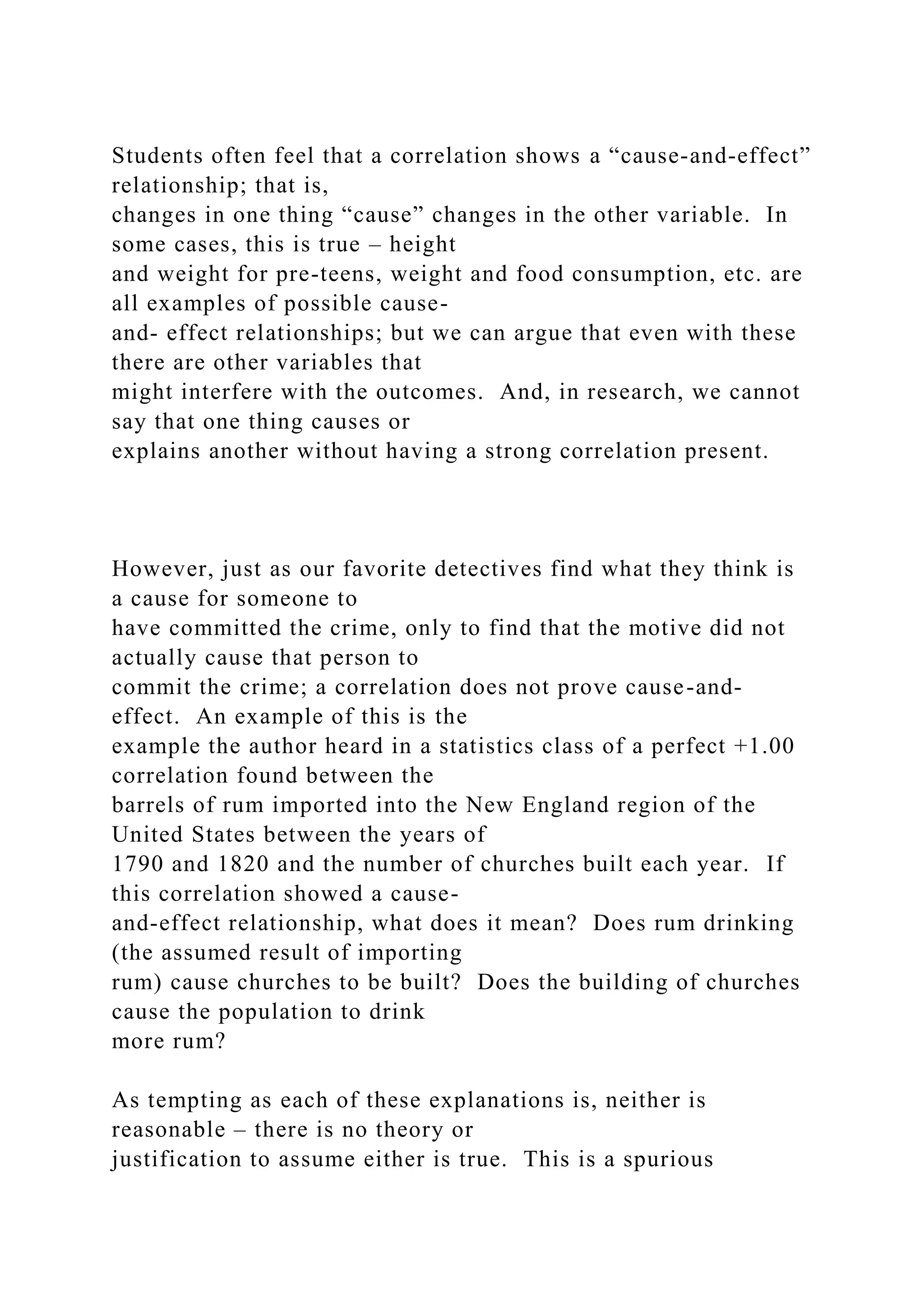 Students often feel that a correlation shows a “cause-and-effect”
relationship; that is,
changes in one thing “cause” changes in the other variable. In
some cases, this is true – height
and weight for pre-teens, weight and food consumption, etc. are
all examples of possible cause-
and- effect relationships; but we can argue that even with these
there are other variables that
might interfere with the outcomes. And, in research, we cannot
say that one thing causes or
explains another without having a strong correlation present.
However, just as our favorite detectives find what they think is
a cause for someone to
have committed the crime, only to find that the motive did not
actually cause that person to
commit the crime; a correlation does not prove cause-and-
effect. An example of this is the
example the author heard in a statistics class of a perfect +1.00
correlation found between the
barrels of rum imported into the New England region of the
United States between the years of
1790 and 1820 and the number of churches built each year. If
this correlation showed a cause-
and-effect relationship, what does it mean? Does rum drinking
(the assumed result of importing
rum) cause churches to be built? Does the building of churches
cause the population to drink
more rum?
As tempting as each of these explanations is, neither is
reasonable – there is no theory or
justification to assume either is true. This is a spurious
 