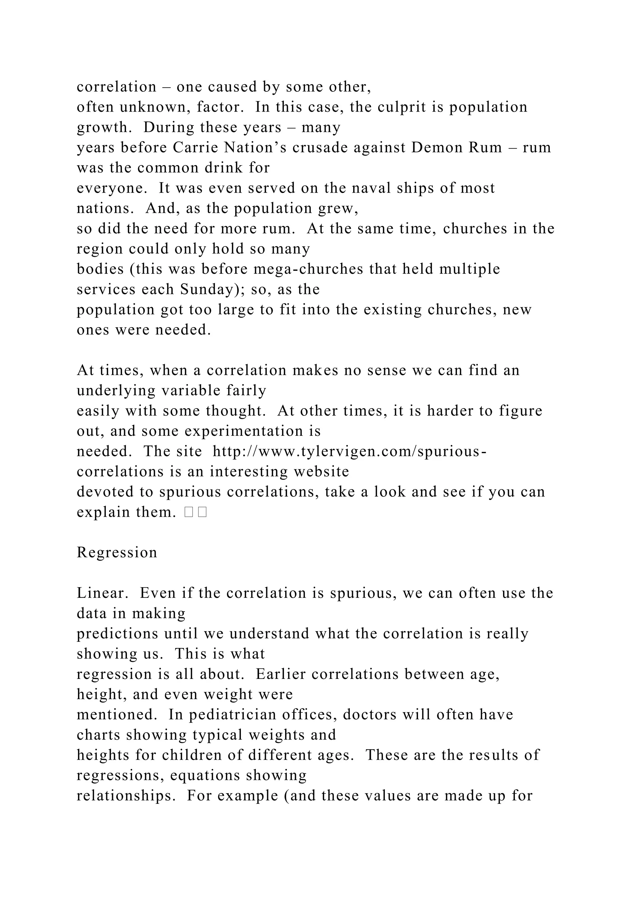 correlation – one caused by some other,
often unknown, factor. In this case, the culprit is population
growth. During these years – many
years before Carrie Nation’s crusade against Demon Rum – rum
was the common drink for
everyone. It was even served on the naval ships of most
nations. And, as the population grew,
so did the need for more rum. At the same time, churches in the
region could only hold so many
bodies (this was before mega-churches that held multiple
services each Sunday); so, as the
population got too large to fit into the existing churches, new
ones were needed.
At times, when a correlation makes no sense we can find an
underlying variable fairly
easily with some thought. At other times, it is harder to figure
out, and some experimentation is
needed. The site http://www.tylervigen.com/spurious-
correlations is an interesting website
devoted to spurious correlations, take a look and see if you can
explain them. ��
Regression
Linear. Even if the correlation is spurious, we can often use the
data in making
predictions until we understand what the correlation is really
showing us. This is what
regression is all about. Earlier correlations between age,
height, and even weight were
mentioned. In pediatrician offices, doctors will often have
charts showing typical weights and
heights for children of different ages. These are the results of
regressions, equations showing
relationships. For example (and these values are made up for
 