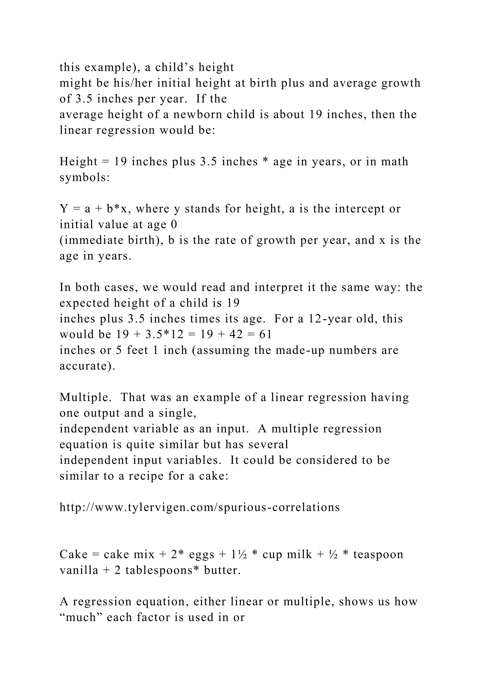 this example), a child’s height
might be his/her initial height at birth plus and average growth
of 3.5 inches per year. If the
average height of a newborn child is about 19 inches, then the
linear regression would be:
Height = 19 inches plus 3.5 inches * age in years, or in math
symbols:
Y = a + b*x, where y stands for height, a is the intercept or
initial value at age 0
(immediate birth), b is the rate of growth per year, and x is the
age in years.
In both cases, we would read and interpret it the same way: the
expected height of a child is 19
inches plus 3.5 inches times its age. For a 12-year old, this
would be 19 + 3.5*12 = 19 + 42 = 61
inches or 5 feet 1 inch (assuming the made-up numbers are
accurate).
Multiple. That was an example of a linear regression having
one output and a single,
independent variable as an input. A multiple regression
equation is quite similar but has several
independent input variables. It could be considered to be
similar to a recipe for a cake:
http://www.tylervigen.com/spurious-correlations
Cake = cake mix + 2* eggs + 1½ * cup milk + ½ * teaspoon
vanilla + 2 tablespoons* butter.
A regression equation, either linear or multiple, shows us how
“much” each factor is used in or
 