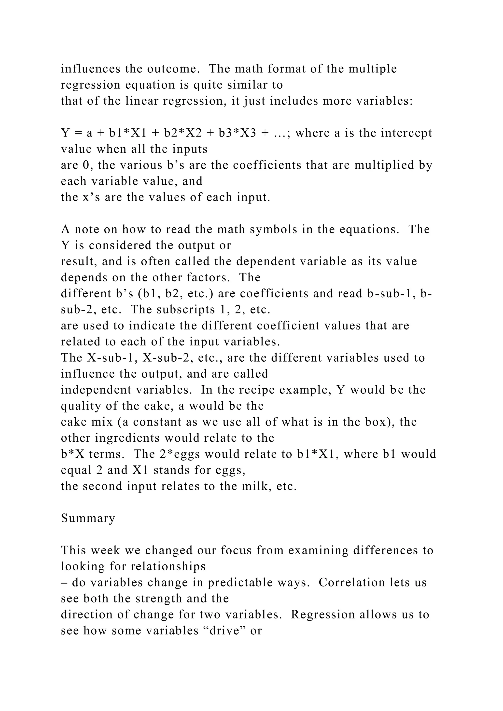 influences the outcome. The math format of the multiple
regression equation is quite similar to
that of the linear regression, it just includes more variables:
Y = a + b1*X1 + b2*X2 + b3*X3 + …; where a is the intercept
value when all the inputs
are 0, the various b’s are the coefficients that are multiplied by
each variable value, and
the x’s are the values of each input.
A note on how to read the math symbols in the equations. The
Y is considered the output or
result, and is often called the dependent variable as its value
depends on the other factors. The
different b’s (b1, b2, etc.) are coefficients and read b-sub-1, b-
sub-2, etc. The subscripts 1, 2, etc.
are used to indicate the different coefficient values that are
related to each of the input variables.
The X-sub-1, X-sub-2, etc., are the different variables used to
influence the output, and are called
independent variables. In the recipe example, Y would be the
quality of the cake, a would be the
cake mix (a constant as we use all of what is in the box), the
other ingredients would relate to the
b*X terms. The 2*eggs would relate to b1*X1, where b1 would
equal 2 and X1 stands for eggs,
the second input relates to the milk, etc.
Summary
This week we changed our focus from examining differences to
looking for relationships
– do variables change in predictable ways. Correlation lets us
see both the strength and the
direction of change for two variables. Regression allows us to
see how some variables “drive” or
 