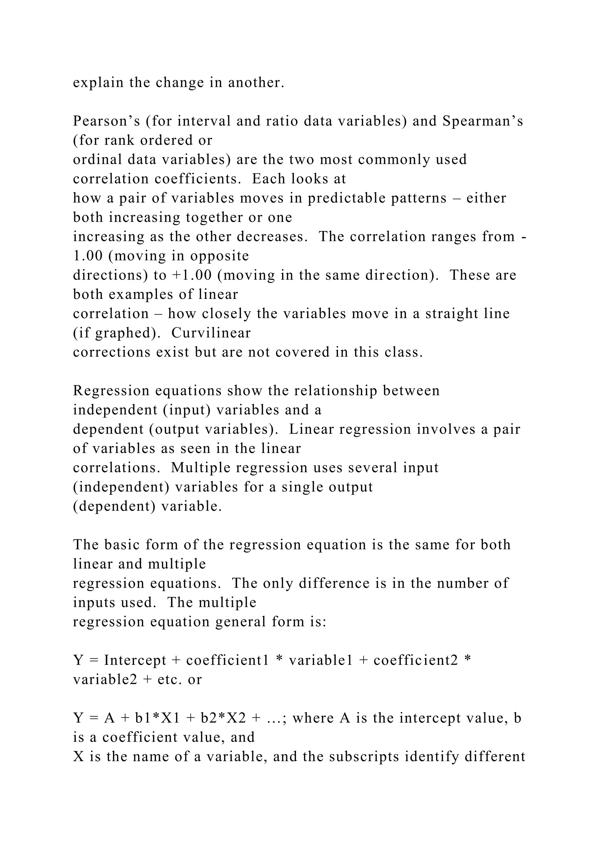 explain the change in another.
Pearson’s (for interval and ratio data variables) and Spearman’s
(for rank ordered or
ordinal data variables) are the two most commonly used
correlation coefficients. Each looks at
how a pair of variables moves in predictable patterns – either
both increasing together or one
increasing as the other decreases. The correlation ranges from -
1.00 (moving in opposite
directions) to +1.00 (moving in the same direction). These are
both examples of linear
correlation – how closely the variables move in a straight line
(if graphed). Curvilinear
corrections exist but are not covered in this class.
Regression equations show the relationship between
independent (input) variables and a
dependent (output variables). Linear regression involves a pair
of variables as seen in the linear
correlations. Multiple regression uses several input
(independent) variables for a single output
(dependent) variable.
The basic form of the regression equation is the same for both
linear and multiple
regression equations. The only difference is in the number of
inputs used. The multiple
regression equation general form is:
Y = Intercept + coefficient1 * variable1 + coefficient2 *
variable2 + etc. or
Y = A + b1*X1 + b2*X2 + …; where A is the intercept value, b
is a coefficient value, and
X is the name of a variable, and the subscripts identify different
 