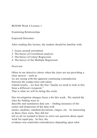 BUS308 Week 4 Lecture 1
Examining Relationships
Expected Outcomes
After reading this lecture, the student should be familiar with:
1. Issues around correlation
2. The basics of Correlation analysis
3. The basics of Linear Regression
4. The basics of the Multiple Regression
Overview
Often in our detective shows when the clues are not providing a
clear answer – such as
we are seeing with the apparent continuing contradiction
between the compa-ratio and salary
related results – we hear the line “maybe we need to look at this
from a different viewpoint.”
That is what we will be doing this week.
Our investigation changes focus a bit this week. We started the
class by finding ways to
describe and summarize data sets – finding measures of the
center and dispersion of the data with
means, medians, standard deviations, ranges, etc. As interesting
as these clues were, they did not
tell us all we needed to know to solve our question about equal
work for equal pay. In fact, the
evidence was somewhat contradictory depending upon what
 