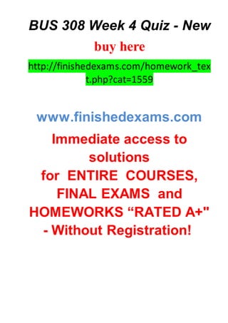 BUS 308 Week 4 Quiz - New
buy here
http://finishedexams.com/homework_tex
t.php?cat=1559
www.finishedexams.com
Immediate access to
solutions
for ENTIRE COURSES,
FINAL EXAMS and
HOMEWORKS “RATED A+"
- Without Registration!
 