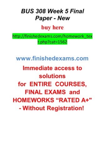 BUS 308 Week 5 Final
Paper - New
buy here
http://finishedexams.com/homework_tex
t.php?cat=1562
www.finishedexams.com
Immediate access to
solutions
for ENTIRE COURSES,
FINAL EXAMS and
HOMEWORKS “RATED A+"
- Without Registration!
 