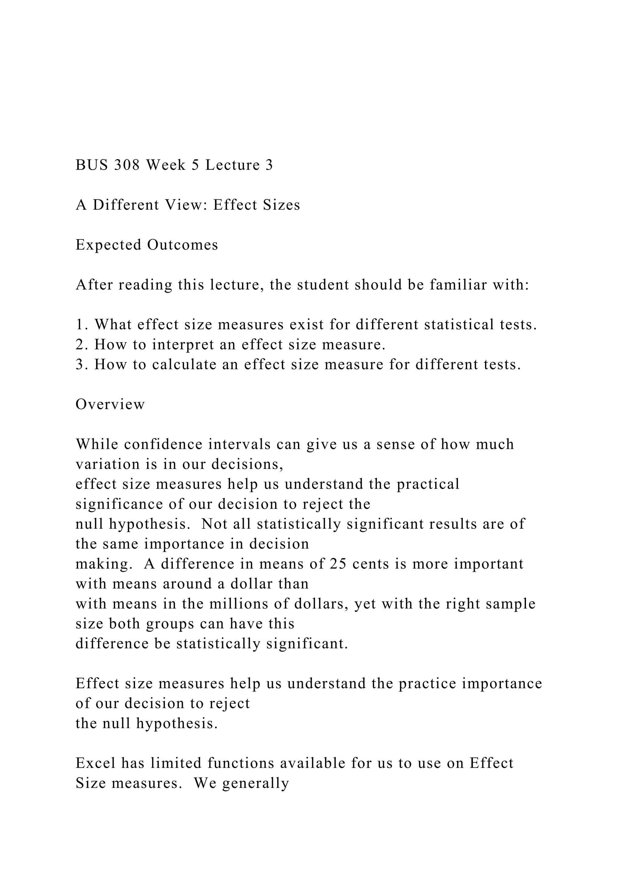 BUS 308 Week 5 Lecture 3
A Different View: Effect Sizes
Expected Outcomes
After reading this lecture, the student should be familiar with:
1. What effect size measures exist for different statistical tests.
2. How to interpret an effect size measure.
3. How to calculate an effect size measure for different tests.
Overview
While confidence intervals can give us a sense of how much
variation is in our decisions,
effect size measures help us understand the practical
significance of our decision to reject the
null hypothesis. Not all statistically significant results are of
the same importance in decision
making. A difference in means of 25 cents is more important
with means around a dollar than
with means in the millions of dollars, yet with the right sample
size both groups can have this
difference be statistically significant.
Effect size measures help us understand the practice importance
of our decision to reject
the null hypothesis.
Excel has limited functions available for us to use on Effect
Size measures. We generally
 