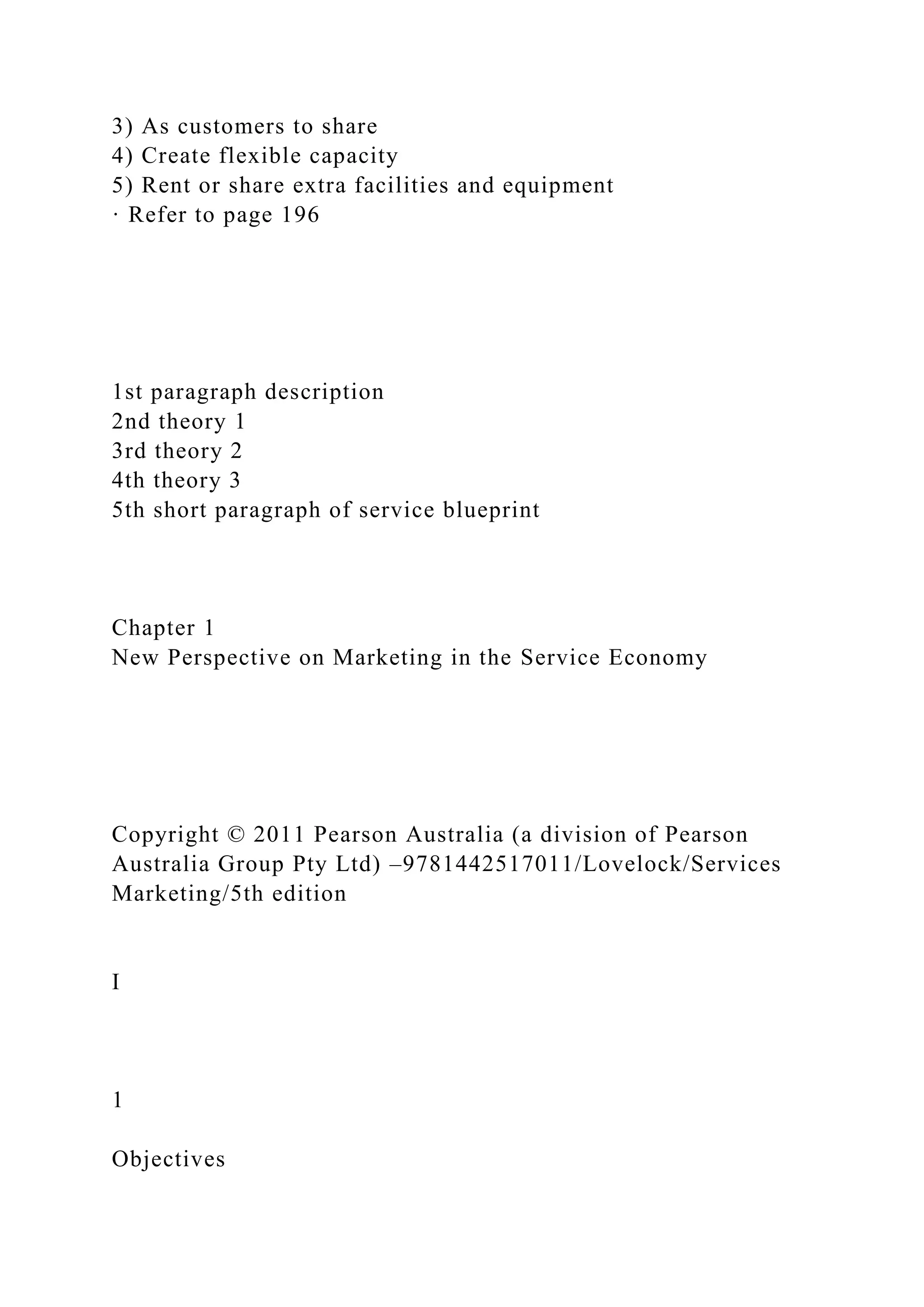 3) As customers to share
4) Create flexible capacity
5) Rent or share extra facilities and equipment
· Refer to page 196
1st paragraph description
2nd theory 1
3rd theory 2
4th theory 3
5th short paragraph of service blueprint
Chapter 1
New Perspective on Marketing in the Service Economy
Copyright © 2011 Pearson Australia (a division of Pearson
Australia Group Pty Ltd) –9781442517011/Lovelock/Services
Marketing/5th edition
I
1
Objectives
 