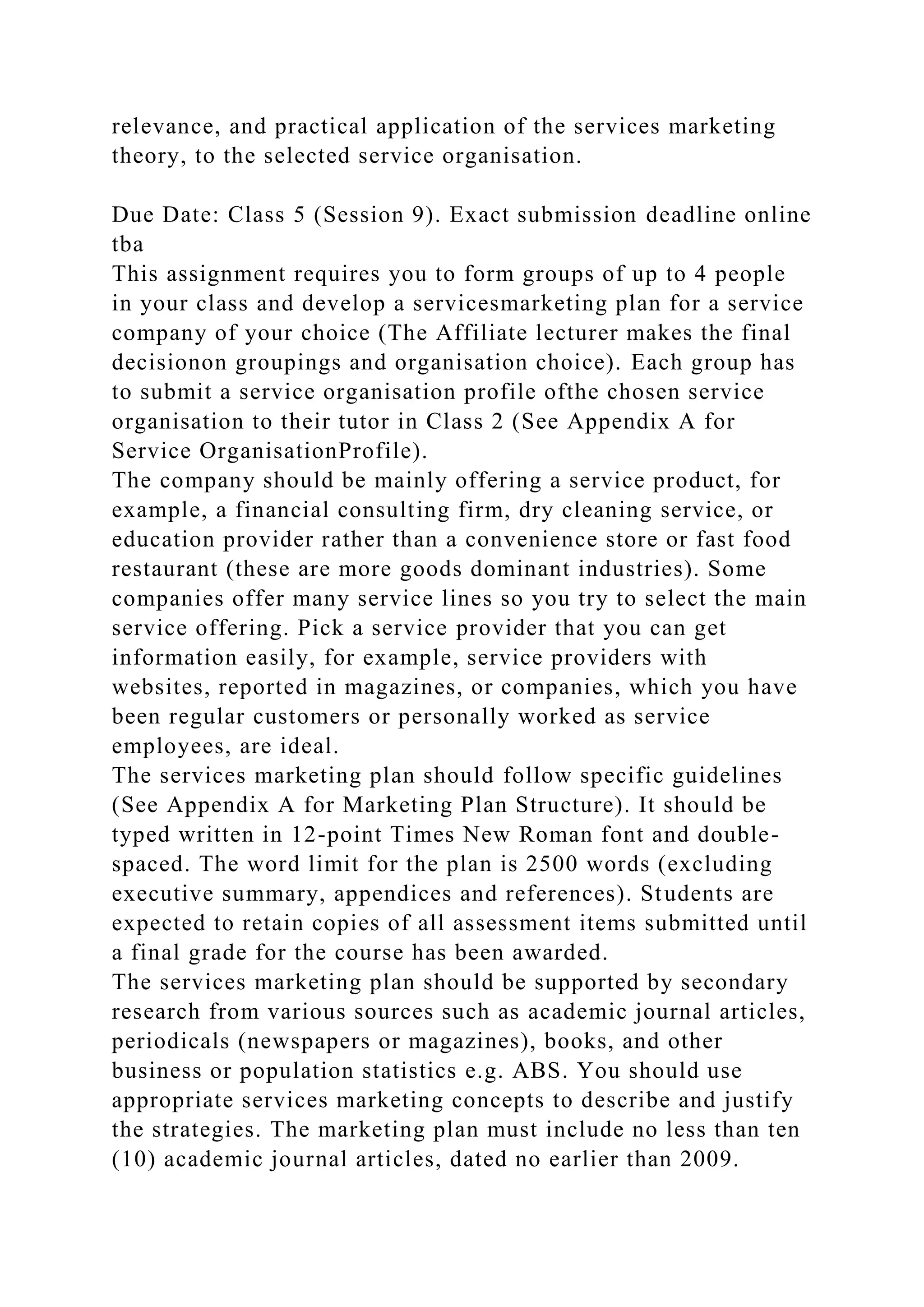 relevance, and practical application of the services marketing
theory, to the selected service organisation.
Due Date: Class 5 (Session 9). Exact submission deadline online
tba
This assignment requires you to form groups of up to 4 people
in your class and develop a servicesmarketing plan for a service
company of your choice (The Affiliate lecturer makes the final
decisionon groupings and organisation choice). Each group has
to submit a service organisation profile ofthe chosen service
organisation to their tutor in Class 2 (See Appendix A for
Service OrganisationProfile).
The company should be mainly offering a service product, for
example, a financial consulting firm, dry cleaning service, or
education provider rather than a convenience store or fast food
restaurant (these are more goods dominant industries). Some
companies offer many service lines so you try to select the main
service offering. Pick a service provider that you can get
information easily, for example, service providers with
websites, reported in magazines, or companies, which you have
been regular customers or personally worked as service
employees, are ideal.
The services marketing plan should follow specific guidelines
(See Appendix A for Marketing Plan Structure). It should be
typed written in 12-point Times New Roman font and double-
spaced. The word limit for the plan is 2500 words (excluding
executive summary, appendices and references). Students are
expected to retain copies of all assessment items submitted until
a final grade for the course has been awarded.
The services marketing plan should be supported by secondary
research from various sources such as academic journal articles,
periodicals (newspapers or magazines), books, and other
business or population statistics e.g. ABS. You should use
appropriate services marketing concepts to describe and justify
the strategies. The marketing plan must include no less than ten
(10) academic journal articles, dated no earlier than 2009.
 