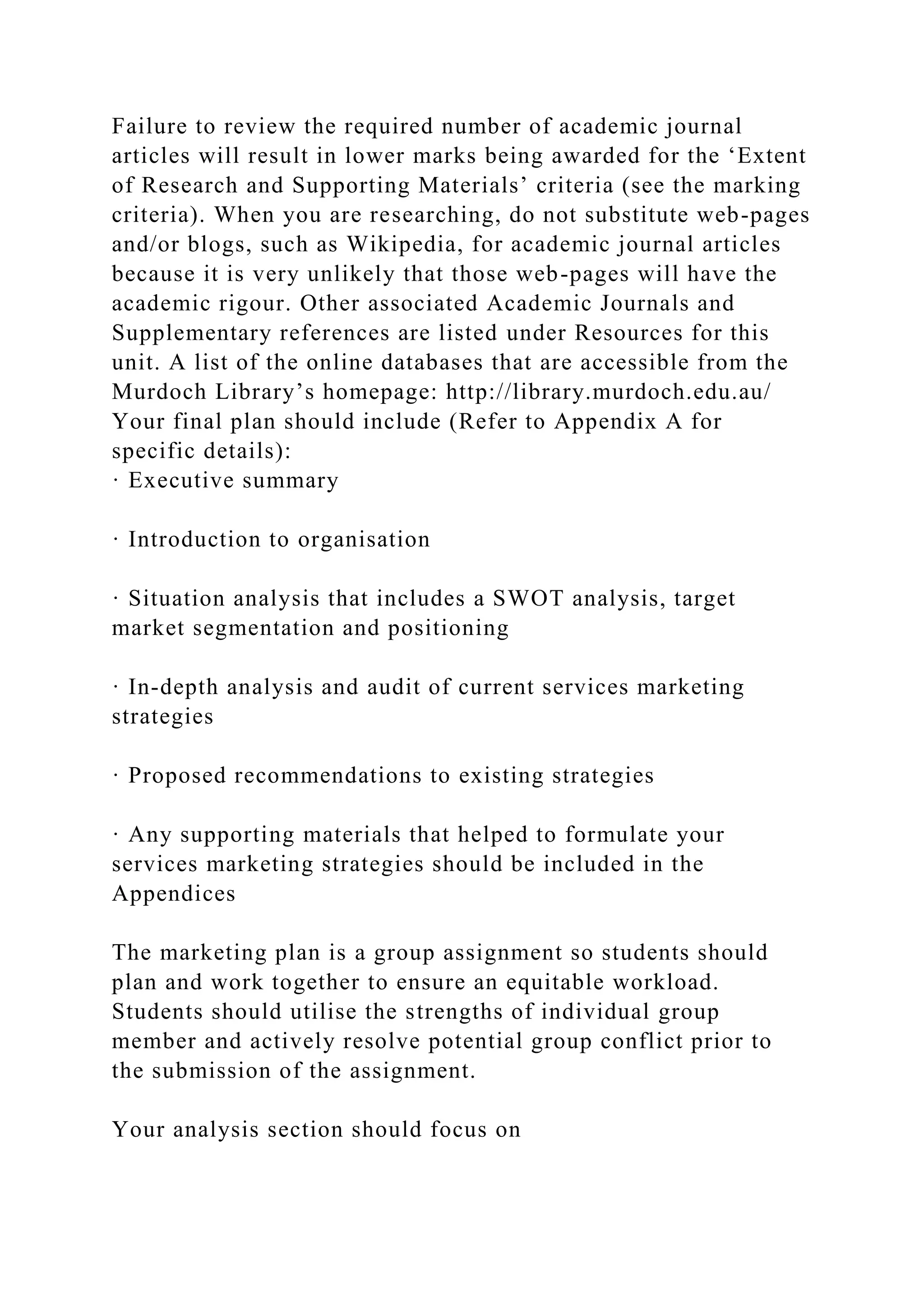 Failure to review the required number of academic journal
articles will result in lower marks being awarded for the ‘Extent
of Research and Supporting Materials’ criteria (see the marking
criteria). When you are researching, do not substitute web-pages
and/or blogs, such as Wikipedia, for academic journal articles
because it is very unlikely that those web-pages will have the
academic rigour. Other associated Academic Journals and
Supplementary references are listed under Resources for this
unit. A list of the online databases that are accessible from the
Murdoch Library’s homepage: http://library.murdoch.edu.au/
Your final plan should include (Refer to Appendix A for
specific details):
· Executive summary
· Introduction to organisation
· Situation analysis that includes a SWOT analysis, target
market segmentation and positioning
· In-depth analysis and audit of current services marketing
strategies
· Proposed recommendations to existing strategies
· Any supporting materials that helped to formulate your
services marketing strategies should be included in the
Appendices
The marketing plan is a group assignment so students should
plan and work together to ensure an equitable workload.
Students should utilise the strengths of individual group
member and actively resolve potential group conflict prior to
the submission of the assignment.
Your analysis section should focus on
 