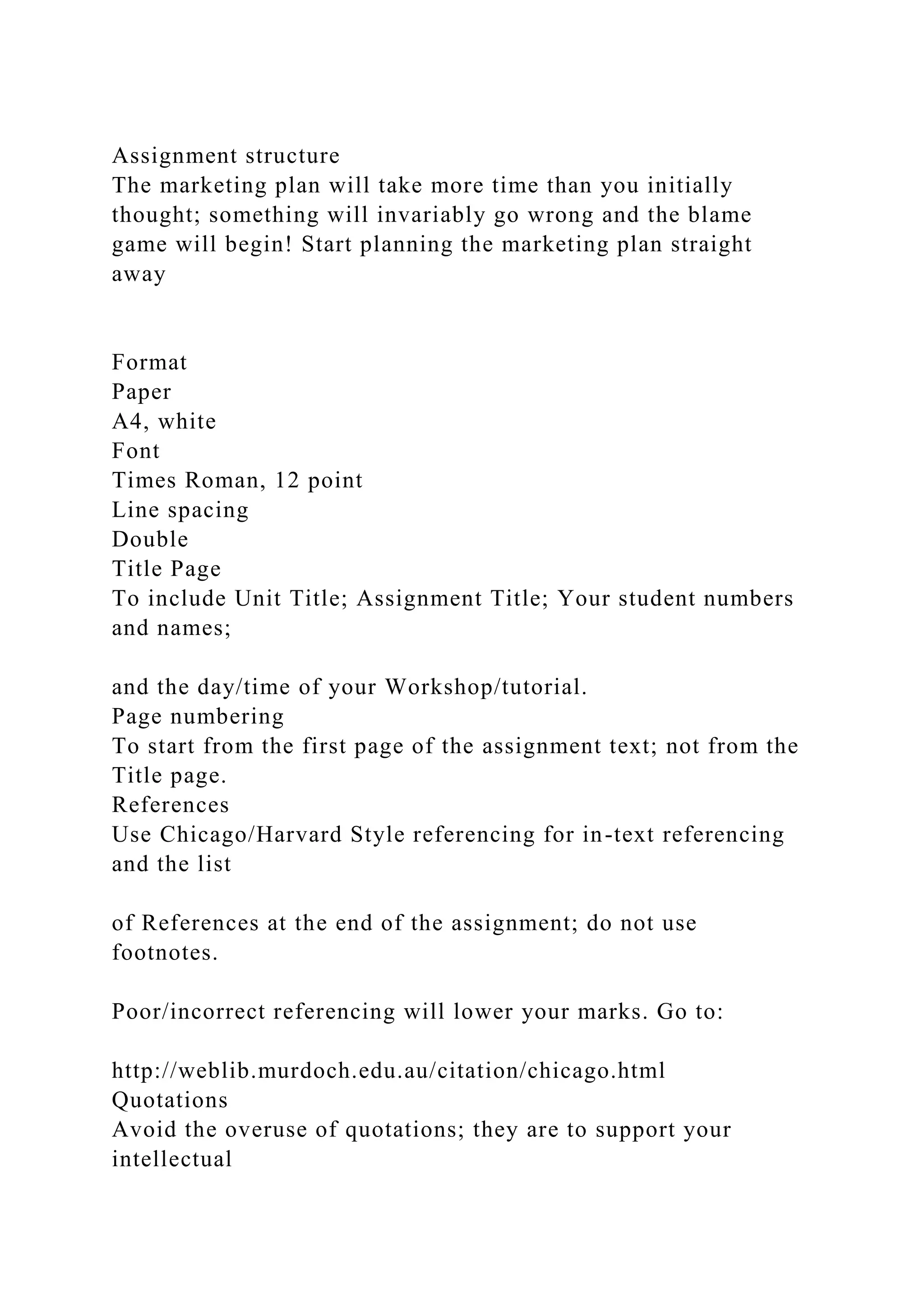 Assignment structure
The marketing plan will take more time than you initially
thought; something will invariably go wrong and the blame
game will begin! Start planning the marketing plan straight
away
Format
Paper
A4, white
Font
Times Roman, 12 point
Line spacing
Double
Title Page
To include Unit Title; Assignment Title; Your student numbers
and names;
and the day/time of your Workshop/tutorial.
Page numbering
To start from the first page of the assignment text; not from the
Title page.
References
Use Chicago/Harvard Style referencing for in-text referencing
and the list
of References at the end of the assignment; do not use
footnotes.
Poor/incorrect referencing will lower your marks. Go to:
http://weblib.murdoch.edu.au/citation/chicago.html
Quotations
Avoid the overuse of quotations; they are to support your
intellectual
 