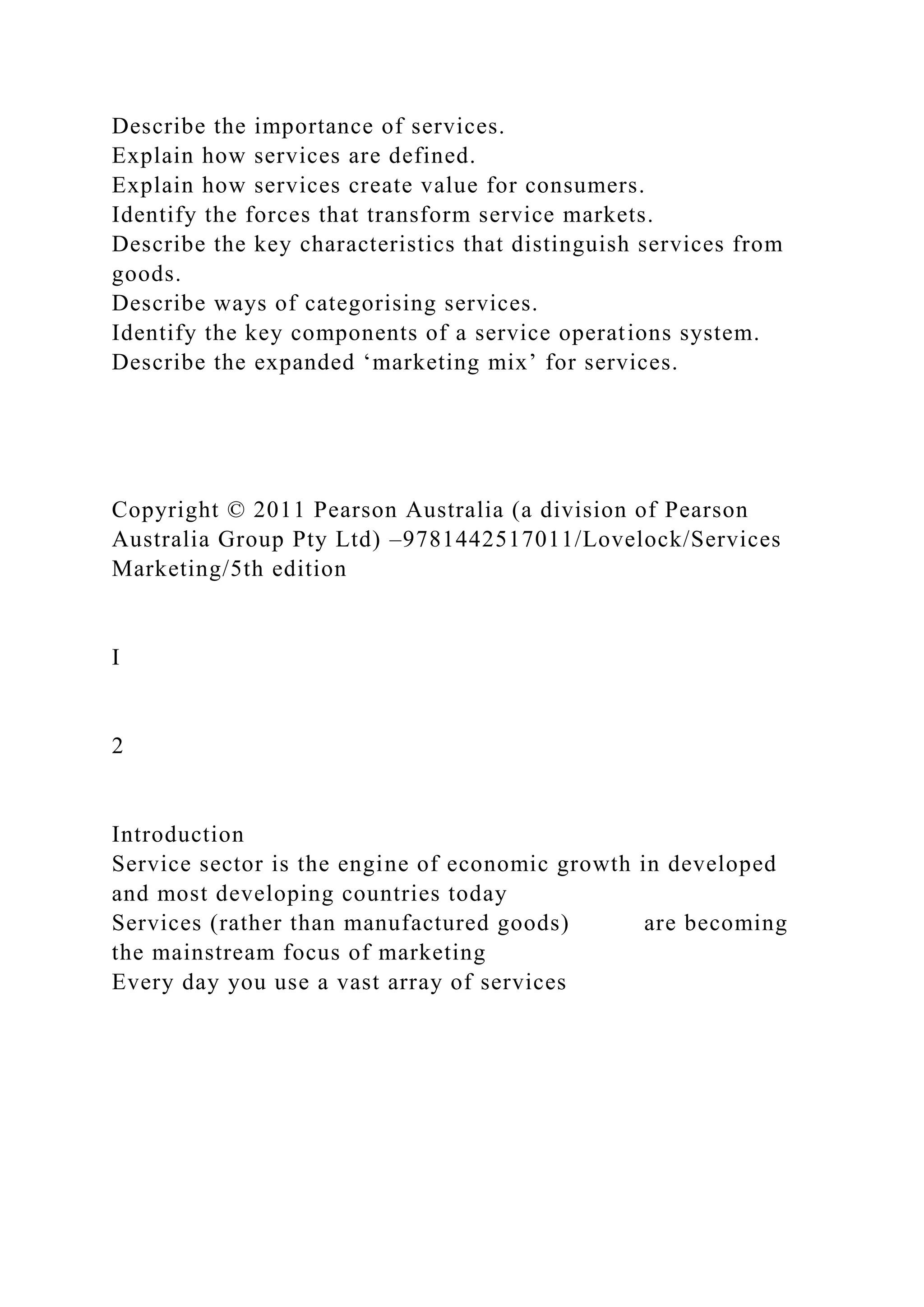 Describe the importance of services.
Explain how services are defined.
Explain how services create value for consumers.
Identify the forces that transform service markets.
Describe the key characteristics that distinguish services from
goods.
Describe ways of categorising services.
Identify the key components of a service operations system.
Describe the expanded ‘marketing mix’ for services.
Copyright © 2011 Pearson Australia (a division of Pearson
Australia Group Pty Ltd) –9781442517011/Lovelock/Services
Marketing/5th edition
I
2
Introduction
Service sector is the engine of economic growth in developed
and most developing countries today
Services (rather than manufactured goods) are becoming
the mainstream focus of marketing
Every day you use a vast array of services
 