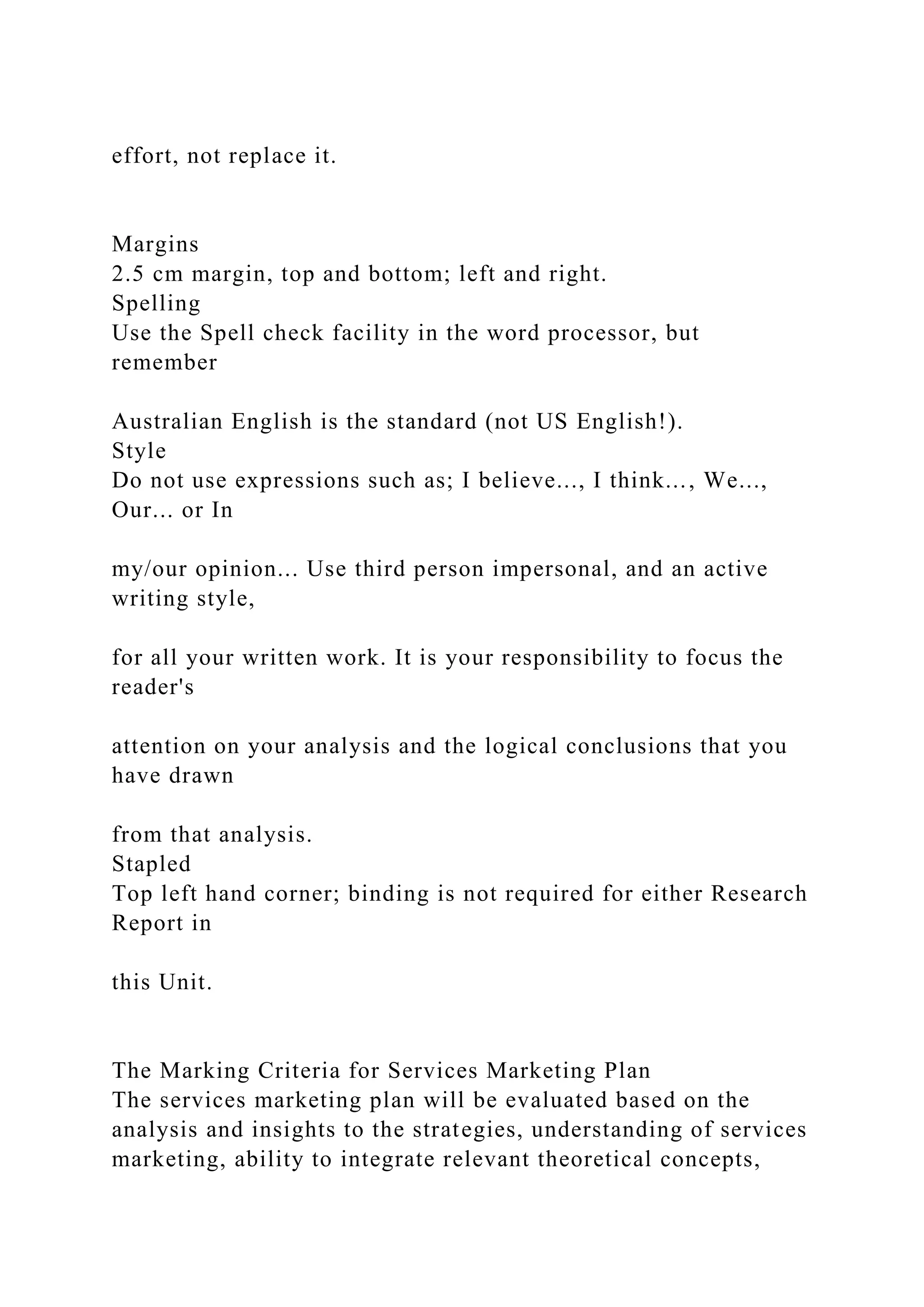 effort, not replace it.
Margins
2.5 cm margin, top and bottom; left and right.
Spelling
Use the Spell check facility in the word processor, but
remember
Australian English is the standard (not US English!).
Style
Do not use expressions such as; I believe..., I think..., We...,
Our... or In
my/our opinion... Use third person impersonal, and an active
writing style,
for all your written work. It is your responsibility to focus the
reader's
attention on your analysis and the logical conclusions that you
have drawn
from that analysis.
Stapled
Top left hand corner; binding is not required for either Research
Report in
this Unit.
The Marking Criteria for Services Marketing Plan
The services marketing plan will be evaluated based on the
analysis and insights to the strategies, understanding of services
marketing, ability to integrate relevant theoretical concepts,
 