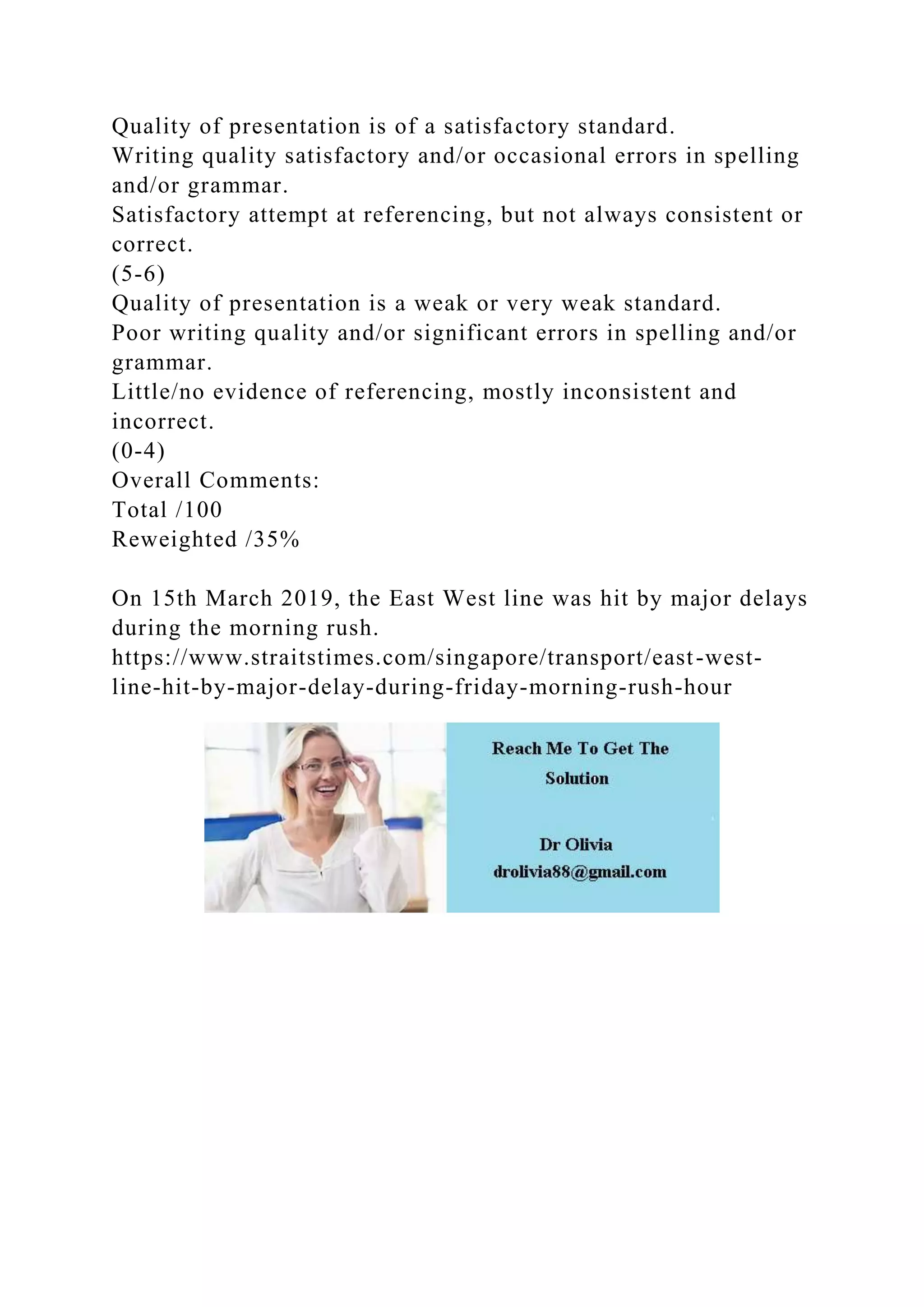 Quality of presentation is of a satisfactory standard.
Writing quality satisfactory and/or occasional errors in spelling
and/or grammar.
Satisfactory attempt at referencing, but not always consistent or
correct.
(5-6)
Quality of presentation is a weak or very weak standard.
Poor writing quality and/or significant errors in spelling and/or
grammar.
Little/no evidence of referencing, mostly inconsistent and
incorrect.
(0-4)
Overall Comments:
Total /100
Reweighted /35%
On 15th March 2019, the East West line was hit by major delays
during the morning rush.
https://www.straitstimes.com/singapore/transport/east-west-
line-hit-by-major-delay-during-friday-morning-rush-hour
 