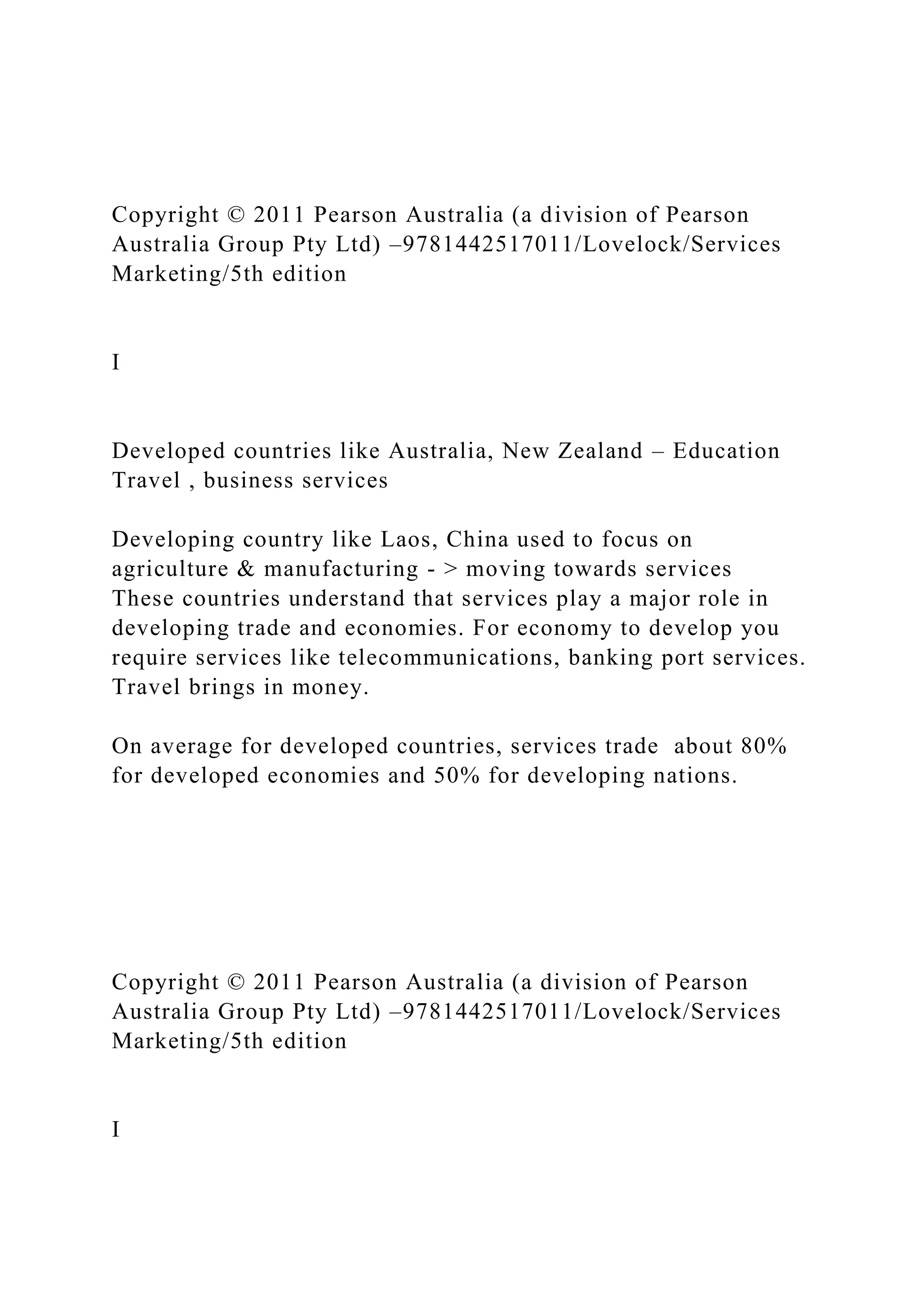 Copyright © 2011 Pearson Australia (a division of Pearson
Australia Group Pty Ltd) –9781442517011/Lovelock/Services
Marketing/5th edition
I
Developed countries like Australia, New Zealand – Education
Travel , business services
Developing country like Laos, China used to focus on
agriculture & manufacturing - > moving towards services
These countries understand that services play a major role in
developing trade and economies. For economy to develop you
require services like telecommunications, banking port services.
Travel brings in money.
On average for developed countries, services trade about 80%
for developed economies and 50% for developing nations.
Copyright © 2011 Pearson Australia (a division of Pearson
Australia Group Pty Ltd) –9781442517011/Lovelock/Services
Marketing/5th edition
I
 