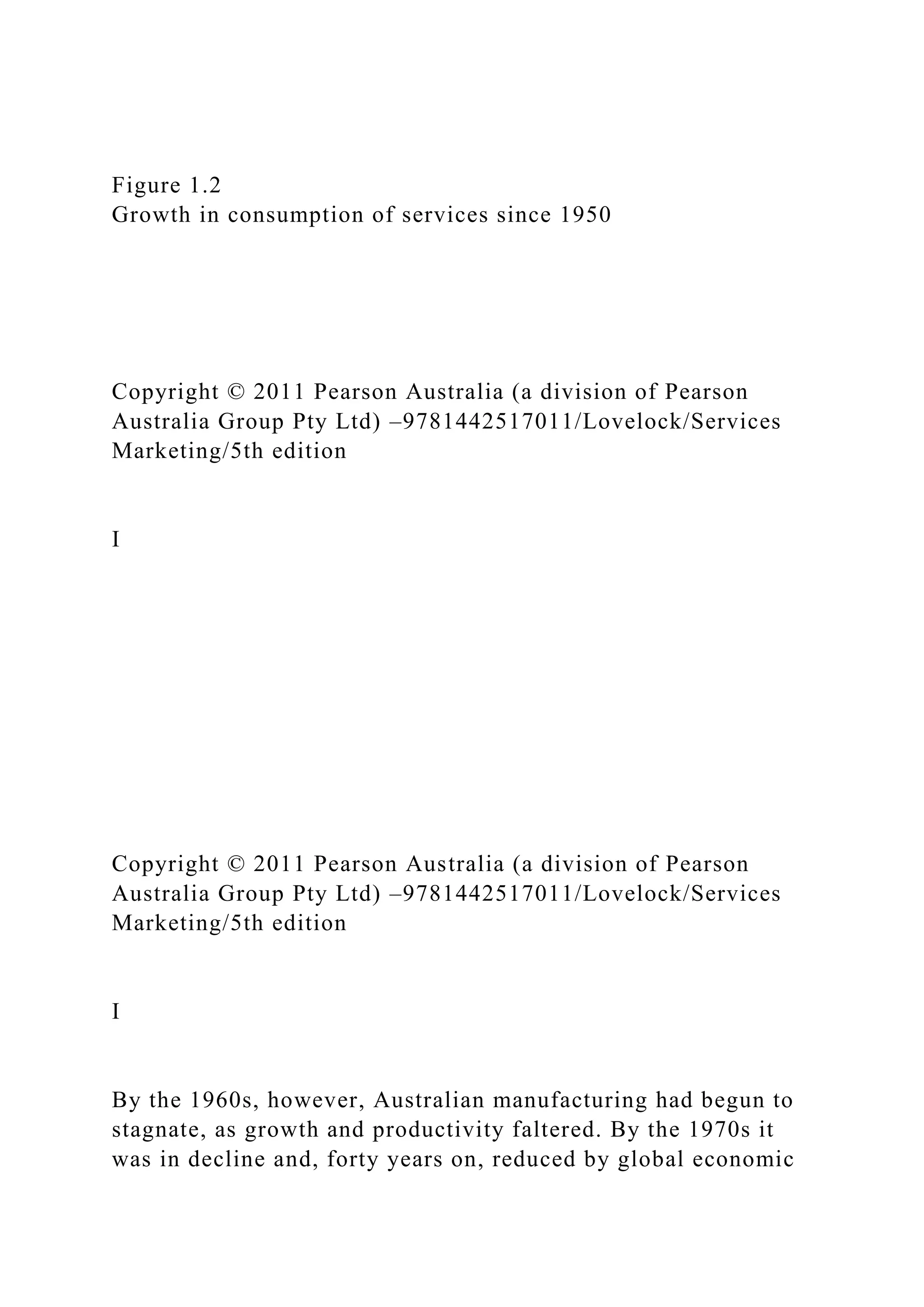 Figure 1.2
Growth in consumption of services since 1950
Copyright © 2011 Pearson Australia (a division of Pearson
Australia Group Pty Ltd) –9781442517011/Lovelock/Services
Marketing/5th edition
I
Copyright © 2011 Pearson Australia (a division of Pearson
Australia Group Pty Ltd) –9781442517011/Lovelock/Services
Marketing/5th edition
I
By the 1960s, however, Australian manufacturing had begun to
stagnate, as growth and productivity faltered. By the 1970s it
was in decline and, forty years on, reduced by global economic
 