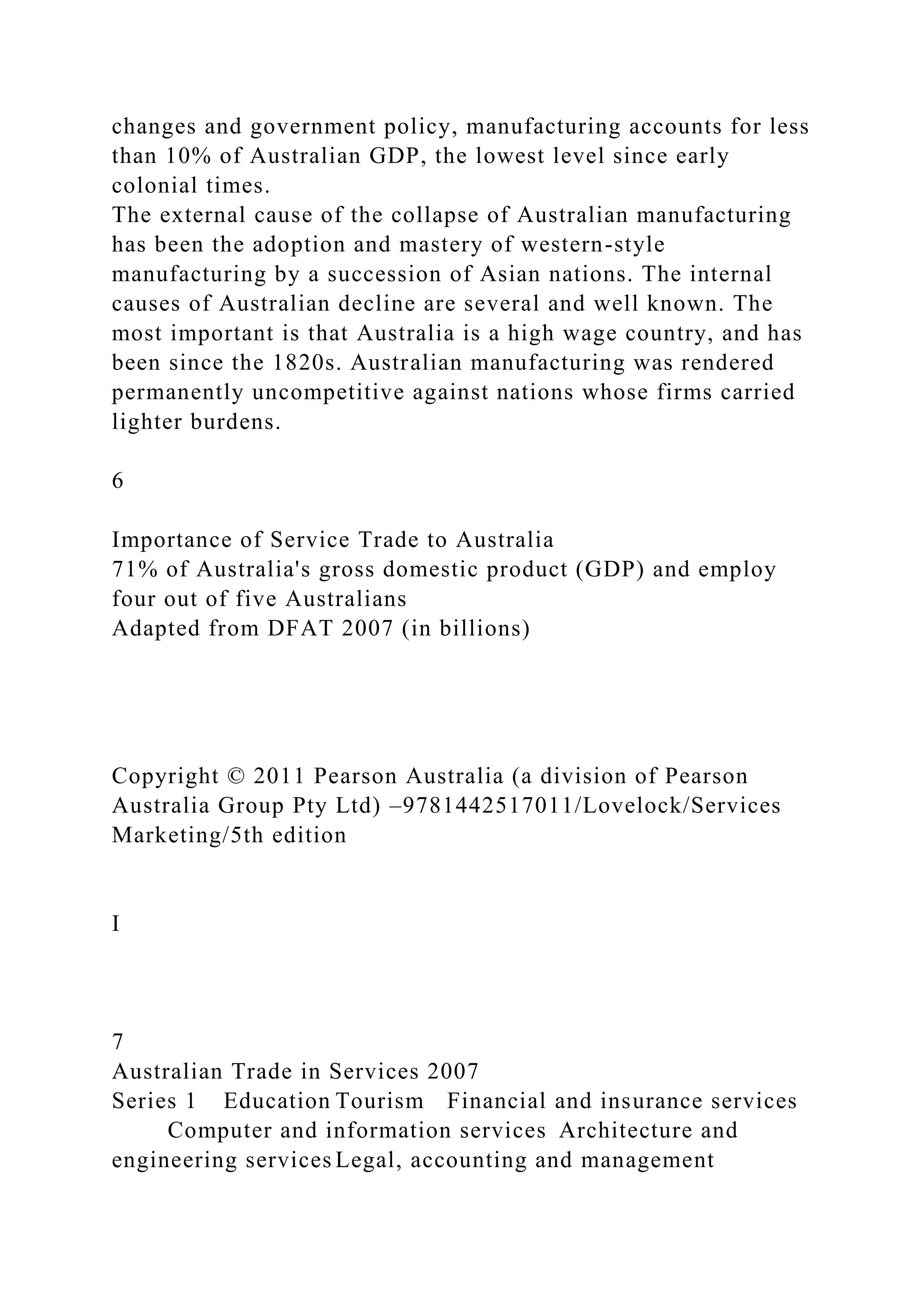 changes and government policy, manufacturing accounts for less
than 10% of Australian GDP, the lowest level since early
colonial times.
The external cause of the collapse of Australian manufacturing
has been the adoption and mastery of western-style
manufacturing by a succession of Asian nations. The internal
causes of Australian decline are several and well known. The
most important is that Australia is a high wage country, and has
been since the 1820s. Australian manufacturing was rendered
permanently uncompetitive against nations whose firms carried
lighter burdens.
6
Importance of Service Trade to Australia
71% of Australia's gross domestic product (GDP) and employ
four out of five Australians
Adapted from DFAT 2007 (in billions)
Copyright © 2011 Pearson Australia (a division of Pearson
Australia Group Pty Ltd) –9781442517011/Lovelock/Services
Marketing/5th edition
I
7
Australian Trade in Services 2007
Series 1 Education Tourism Financial and insurance services
Computer and information services Architecture and
engineering services Legal, accounting and management
 