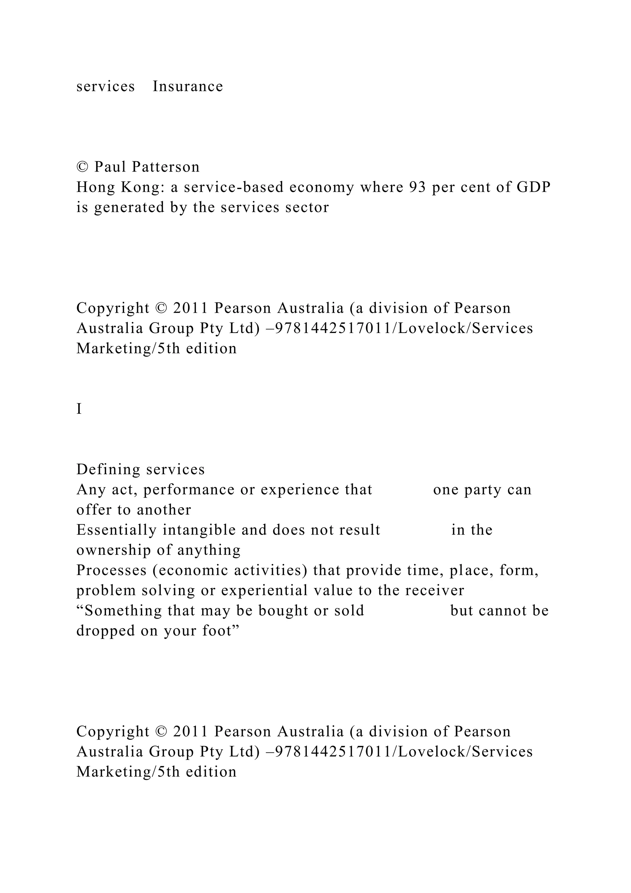 services Insurance
© Paul Patterson
Hong Kong: a service-based economy where 93 per cent of GDP
is generated by the services sector
Copyright © 2011 Pearson Australia (a division of Pearson
Australia Group Pty Ltd) –9781442517011/Lovelock/Services
Marketing/5th edition
I
Defining services
Any act, performance or experience that one party can
offer to another
Essentially intangible and does not result in the
ownership of anything
Processes (economic activities) that provide time, place, form,
problem solving or experiential value to the receiver
“Something that may be bought or sold but cannot be
dropped on your foot”
Copyright © 2011 Pearson Australia (a division of Pearson
Australia Group Pty Ltd) –9781442517011/Lovelock/Services
Marketing/5th edition
 