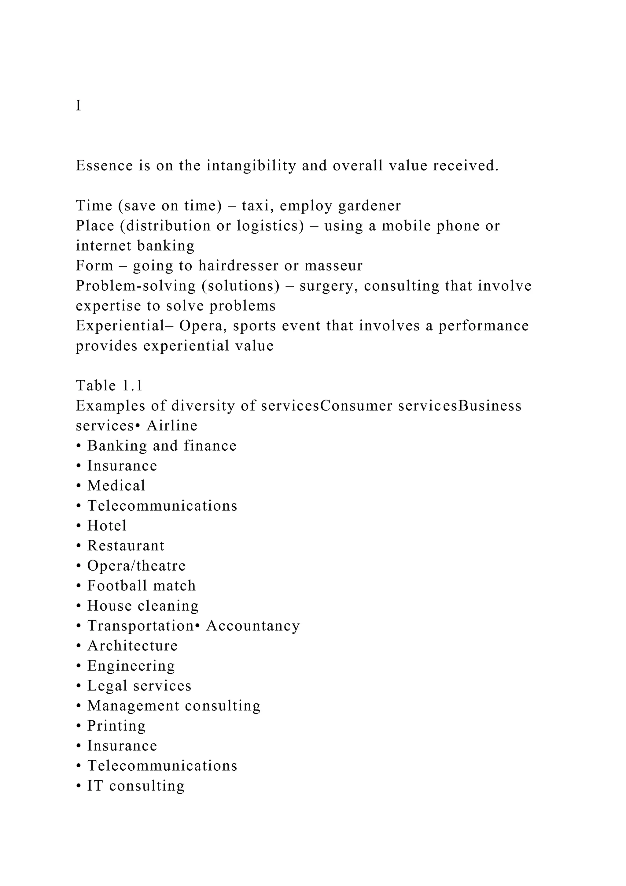 I
Essence is on the intangibility and overall value received.
Time (save on time) – taxi, employ gardener
Place (distribution or logistics) – using a mobile phone or
internet banking
Form – going to hairdresser or masseur
Problem-solving (solutions) – surgery, consulting that involve
expertise to solve problems
Experiential– Opera, sports event that involves a performance
provides experiential value
Table 1.1
Examples of diversity of servicesConsumer servicesBusiness
services• Airline
• Banking and finance
• Insurance
• Medical
• Telecommunications
• Hotel
• Restaurant
• Opera/theatre
• Football match
• House cleaning
• Transportation• Accountancy
• Architecture
• Engineering
• Legal services
• Management consulting
• Printing
• Insurance
• Telecommunications
• IT consulting
 