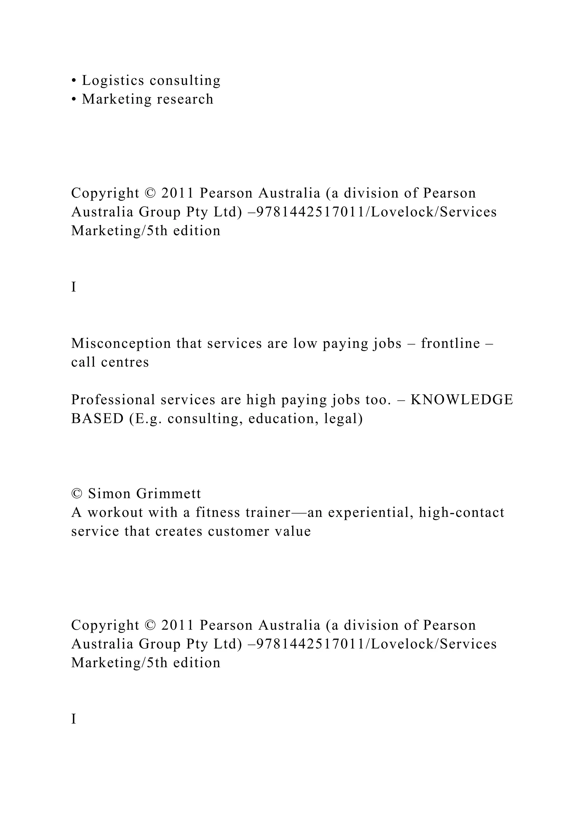 • Logistics consulting
• Marketing research
Copyright © 2011 Pearson Australia (a division of Pearson
Australia Group Pty Ltd) –9781442517011/Lovelock/Services
Marketing/5th edition
I
Misconception that services are low paying jobs – frontline –
call centres
Professional services are high paying jobs too. – KNOWLEDGE
BASED (E.g. consulting, education, legal)
© Simon Grimmett
A workout with a fitness trainer—an experiential, high-contact
service that creates customer value
Copyright © 2011 Pearson Australia (a division of Pearson
Australia Group Pty Ltd) –9781442517011/Lovelock/Services
Marketing/5th edition
I
 