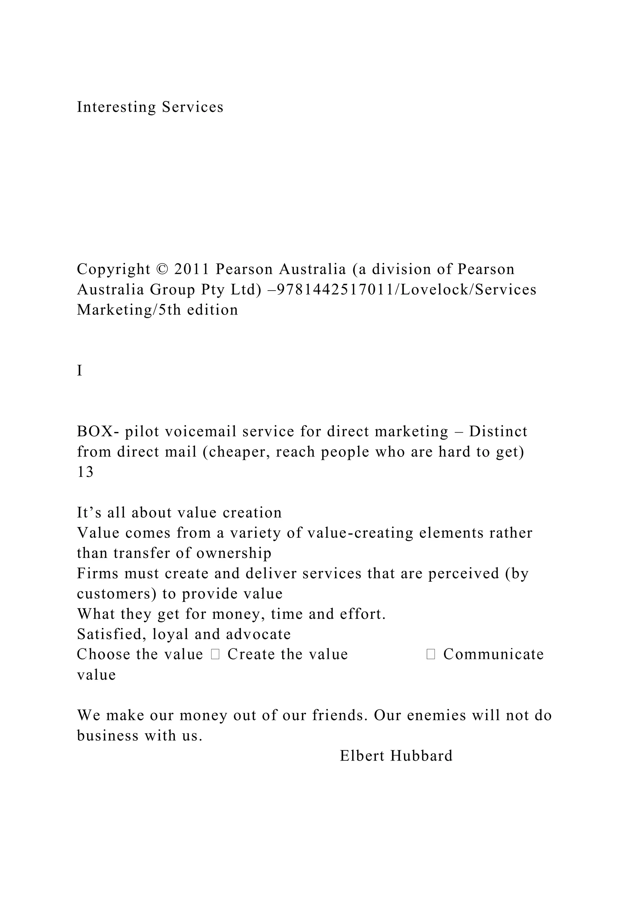 Interesting Services
Copyright © 2011 Pearson Australia (a division of Pearson
Australia Group Pty Ltd) –9781442517011/Lovelock/Services
Marketing/5th edition
I
BOX- pilot voicemail service for direct marketing – Distinct
from direct mail (cheaper, reach people who are hard to get)
13
It’s all about value creation
Value comes from a variety of value-creating elements rather
than transfer of ownership
Firms must create and deliver services that are perceived (by
customers) to provide value
What they get for money, time and effort.
Satisfied, loyal and advocate
value
We make our money out of our friends. Our enemies will not do
business with us.
Elbert Hubbard
 