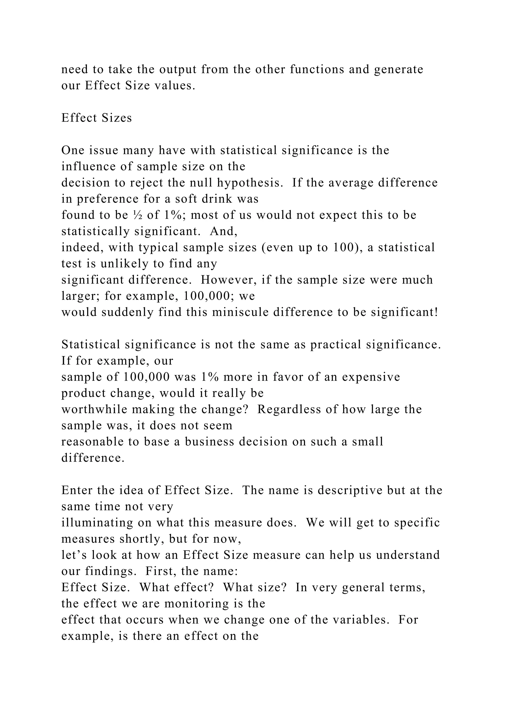 need to take the output from the other functions and generate
our Effect Size values.
Effect Sizes
One issue many have with statistical significance is the
influence of sample size on the
decision to reject the null hypothesis. If the average difference
in preference for a soft drink was
found to be ½ of 1%; most of us would not expect this to be
statistically significant. And,
indeed, with typical sample sizes (even up to 100), a statistical
test is unlikely to find any
significant difference. However, if the sample size were much
larger; for example, 100,000; we
would suddenly find this miniscule difference to be significant!
Statistical significance is not the same as practical significance.
If for example, our
sample of 100,000 was 1% more in favor of an expensive
product change, would it really be
worthwhile making the change? Regardless of how large the
sample was, it does not seem
reasonable to base a business decision on such a small
difference.
Enter the idea of Effect Size. The name is descriptive but at the
same time not very
illuminating on what this measure does. We will get to specific
measures shortly, but for now,
let’s look at how an Effect Size measure can help us understand
our findings. First, the name:
Effect Size. What effect? What size? In very general terms,
the effect we are monitoring is the
effect that occurs when we change one of the variables. For
example, is there an effect on the
 