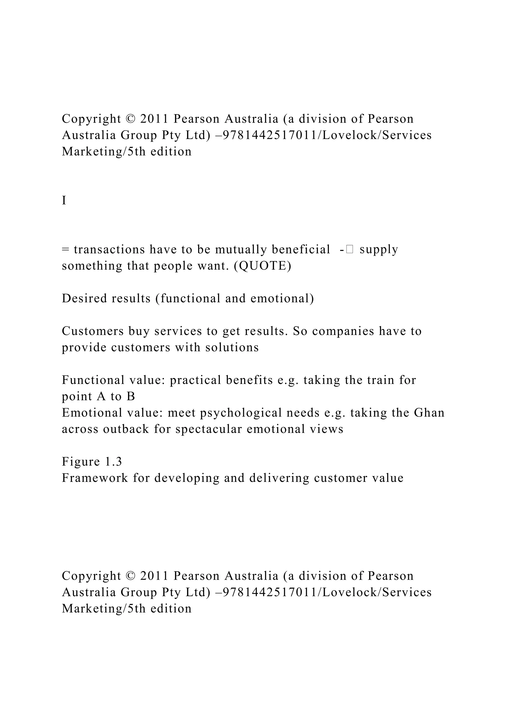 Copyright © 2011 Pearson Australia (a division of Pearson
Australia Group Pty Ltd) –9781442517011/Lovelock/Services
Marketing/5th edition
I
= transactions have to be mutually beneficial -
something that people want. (QUOTE)
Desired results (functional and emotional)
Customers buy services to get results. So companies have to
provide customers with solutions
Functional value: practical benefits e.g. taking the train for
point A to B
Emotional value: meet psychological needs e.g. taking the Ghan
across outback for spectacular emotional views
Figure 1.3
Framework for developing and delivering customer value
Copyright © 2011 Pearson Australia (a division of Pearson
Australia Group Pty Ltd) –9781442517011/Lovelock/Services
Marketing/5th edition
 