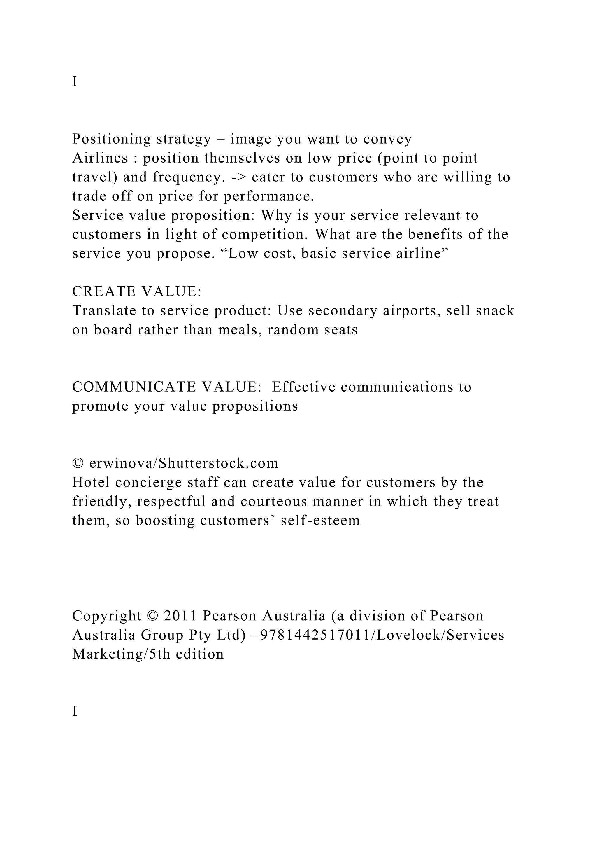 I
Positioning strategy – image you want to convey
Airlines : position themselves on low price (point to point
travel) and frequency. -> cater to customers who are willing to
trade off on price for performance.
Service value proposition: Why is your service relevant to
customers in light of competition. What are the benefits of the
service you propose. “Low cost, basic service airline”
CREATE VALUE:
Translate to service product: Use secondary airports, sell snack
on board rather than meals, random seats
COMMUNICATE VALUE: Effective communications to
promote your value propositions
© erwinova/Shutterstock.com
Hotel concierge staff can create value for customers by the
friendly, respectful and courteous manner in which they treat
them, so boosting customers’ self-esteem
Copyright © 2011 Pearson Australia (a division of Pearson
Australia Group Pty Ltd) –9781442517011/Lovelock/Services
Marketing/5th edition
I
 