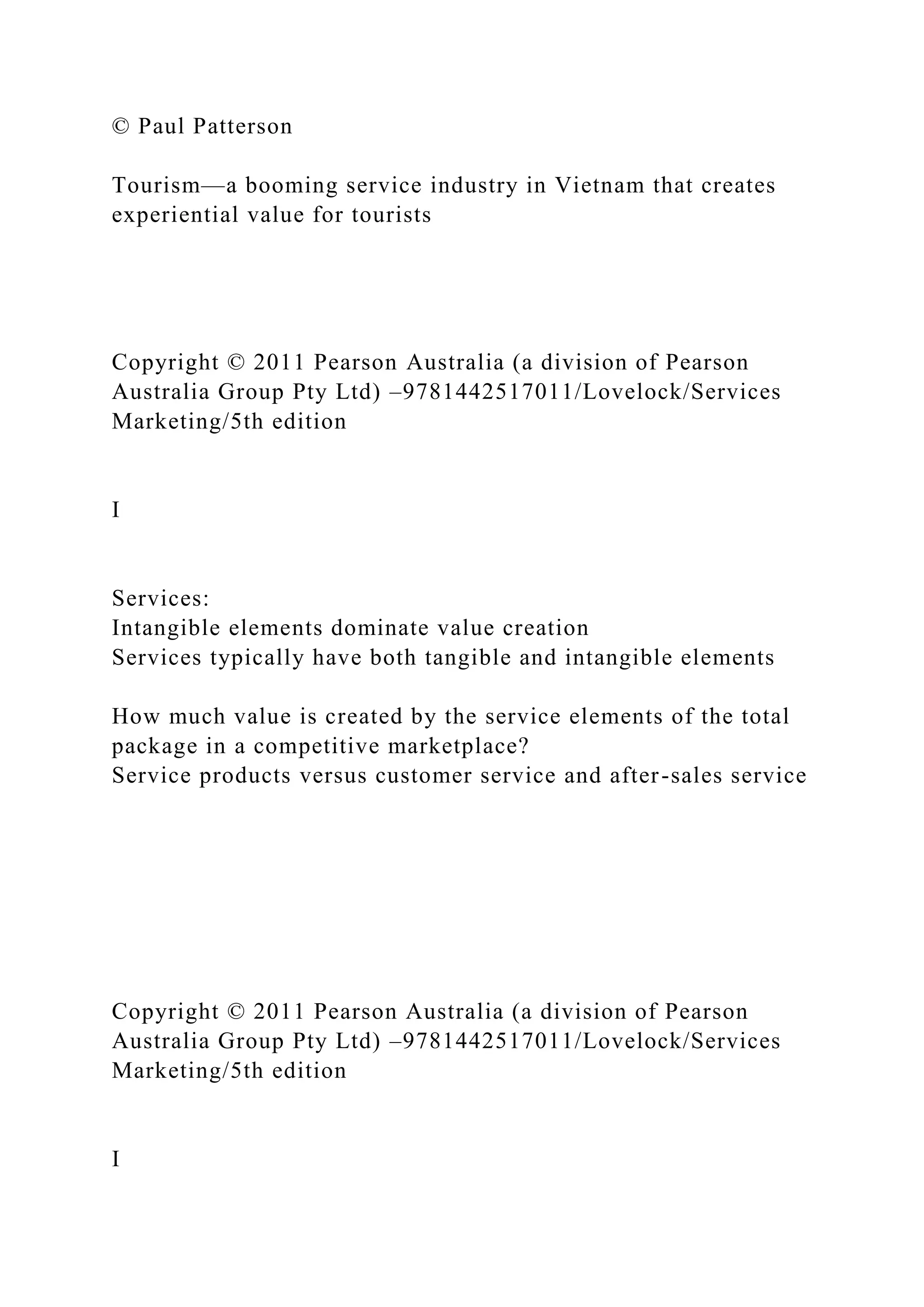 © Paul Patterson
Tourism—a booming service industry in Vietnam that creates
experiential value for tourists
Copyright © 2011 Pearson Australia (a division of Pearson
Australia Group Pty Ltd) –9781442517011/Lovelock/Services
Marketing/5th edition
I
Services:
Intangible elements dominate value creation
Services typically have both tangible and intangible elements
How much value is created by the service elements of the total
package in a competitive marketplace?
Service products versus customer service and after-sales service
Copyright © 2011 Pearson Australia (a division of Pearson
Australia Group Pty Ltd) –9781442517011/Lovelock/Services
Marketing/5th edition
I
 