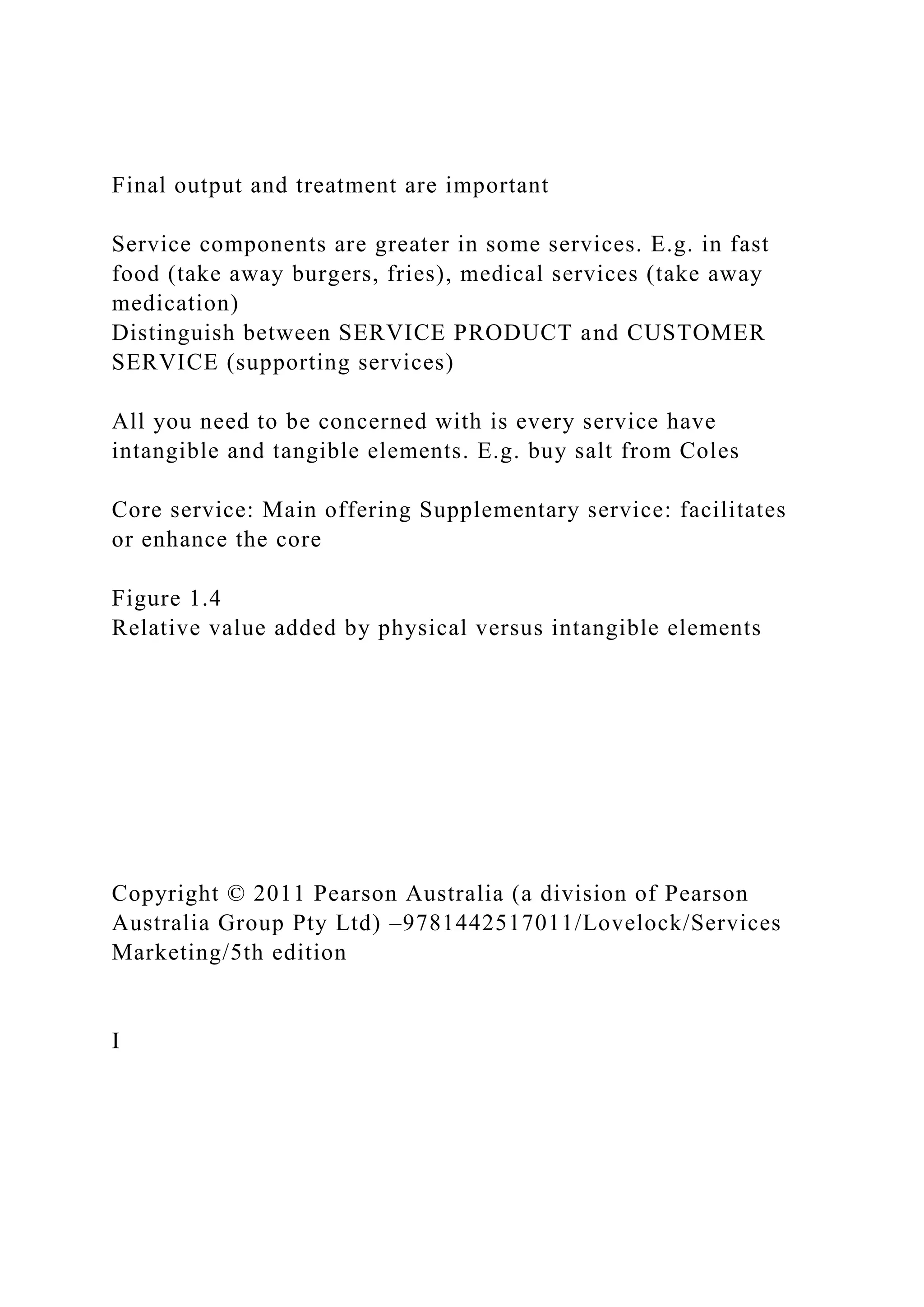 Final output and treatment are important
Service components are greater in some services. E.g. in fast
food (take away burgers, fries), medical services (take away
medication)
Distinguish between SERVICE PRODUCT and CUSTOMER
SERVICE (supporting services)
All you need to be concerned with is every service have
intangible and tangible elements. E.g. buy salt from Coles
Core service: Main offering Supplementary service: facilitates
or enhance the core
Figure 1.4
Relative value added by physical versus intangible elements
Copyright © 2011 Pearson Australia (a division of Pearson
Australia Group Pty Ltd) –9781442517011/Lovelock/Services
Marketing/5th edition
I
 