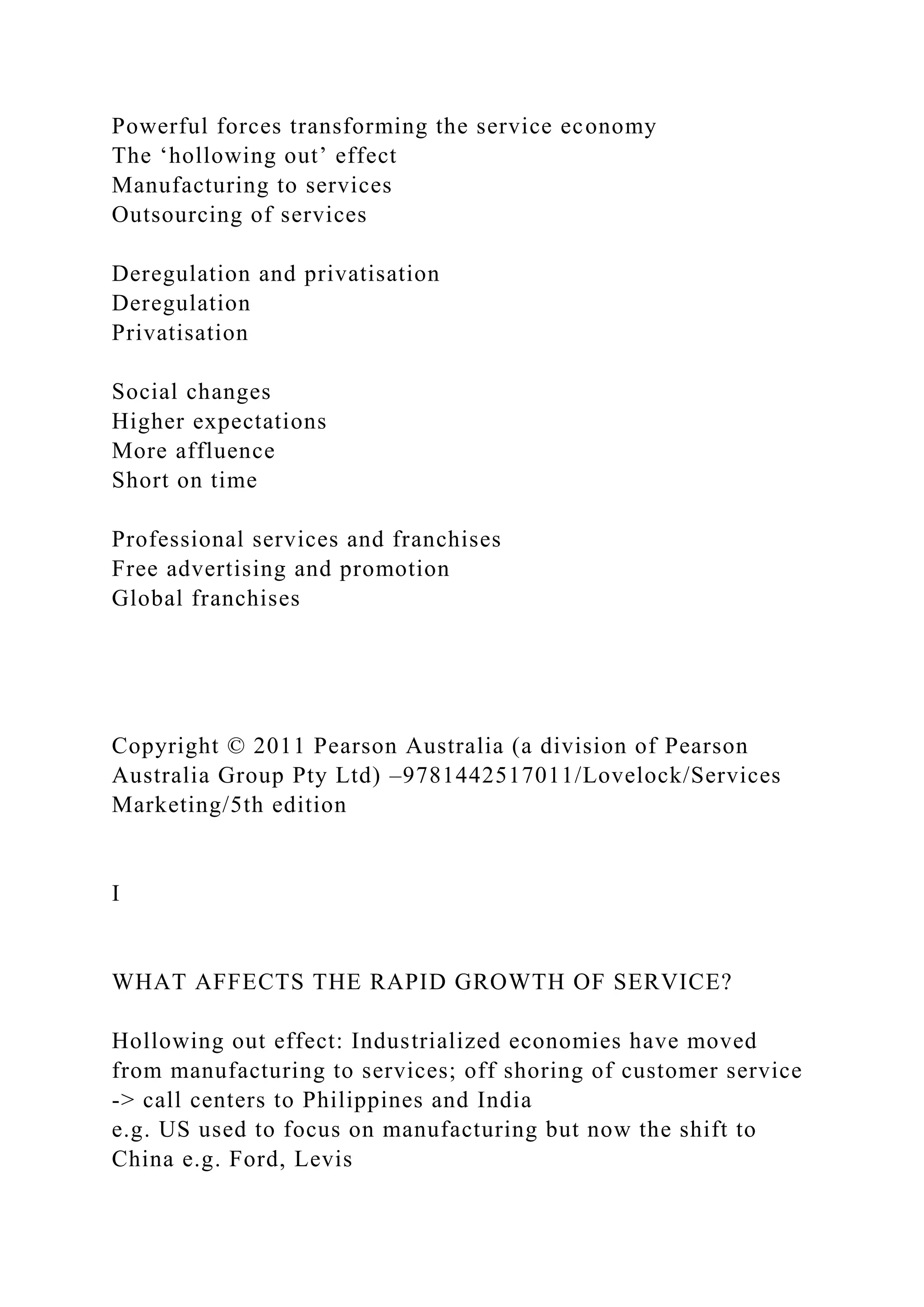 Powerful forces transforming the service economy
The ‘hollowing out’ effect
Manufacturing to services
Outsourcing of services
Deregulation and privatisation
Deregulation
Privatisation
Social changes
Higher expectations
More affluence
Short on time
Professional services and franchises
Free advertising and promotion
Global franchises
Copyright © 2011 Pearson Australia (a division of Pearson
Australia Group Pty Ltd) –9781442517011/Lovelock/Services
Marketing/5th edition
I
WHAT AFFECTS THE RAPID GROWTH OF SERVICE?
Hollowing out effect: Industrialized economies have moved
from manufacturing to services; off shoring of customer service
-> call centers to Philippines and India
e.g. US used to focus on manufacturing but now the shift to
China e.g. Ford, Levis
 