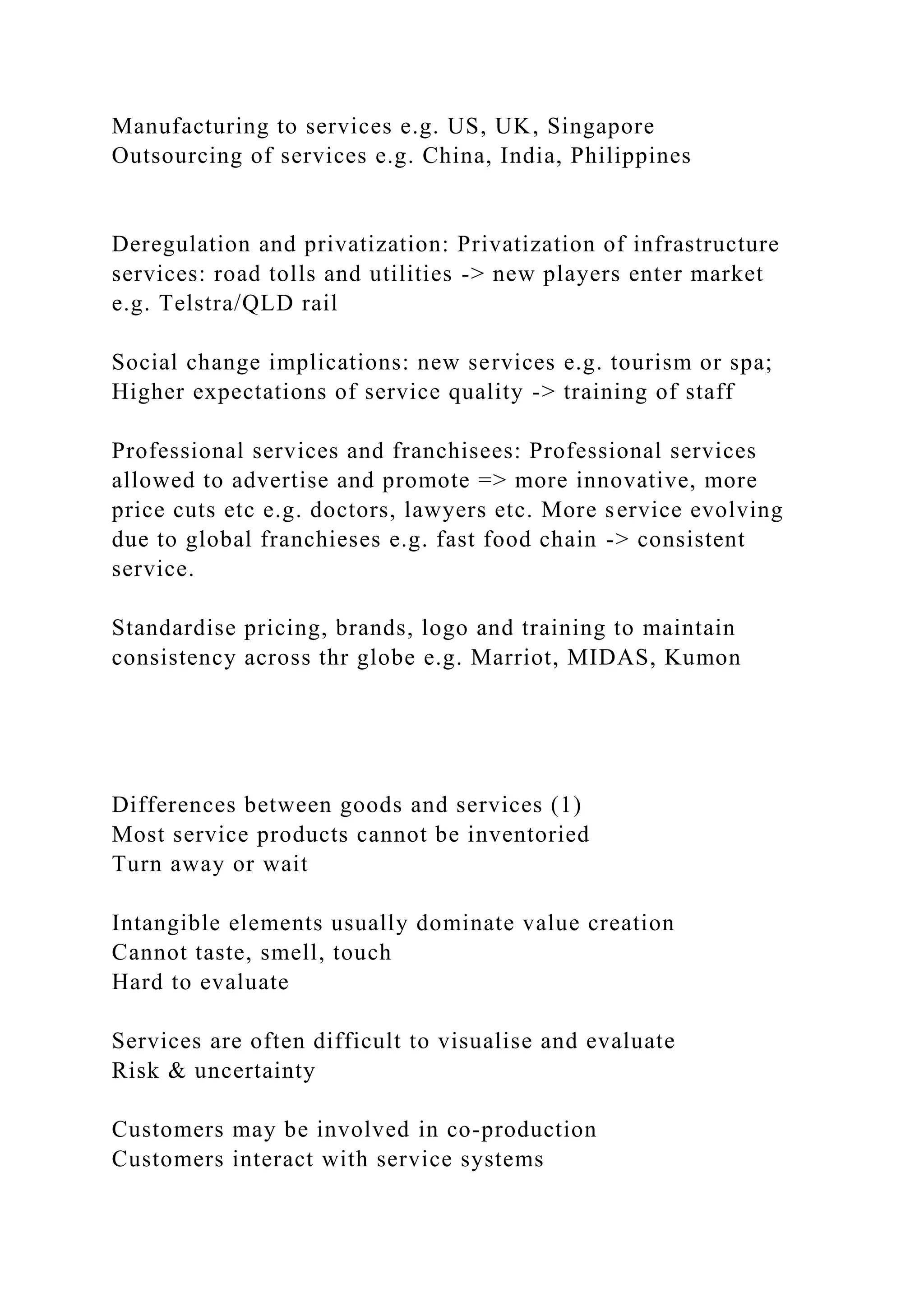 Manufacturing to services e.g. US, UK, Singapore
Outsourcing of services e.g. China, India, Philippines
Deregulation and privatization: Privatization of infrastructure
services: road tolls and utilities -> new players enter market
e.g. Telstra/QLD rail
Social change implications: new services e.g. tourism or spa;
Higher expectations of service quality -> training of staff
Professional services and franchisees: Professional services
allowed to advertise and promote => more innovative, more
price cuts etc e.g. doctors, lawyers etc. More service evolving
due to global franchieses e.g. fast food chain -> consistent
service.
Standardise pricing, brands, logo and training to maintain
consistency across thr globe e.g. Marriot, MIDAS, Kumon
Differences between goods and services (1)
Most service products cannot be inventoried
Turn away or wait
Intangible elements usually dominate value creation
Cannot taste, smell, touch
Hard to evaluate
Services are often difficult to visualise and evaluate
Risk & uncertainty
Customers may be involved in co-production
Customers interact with service systems
 