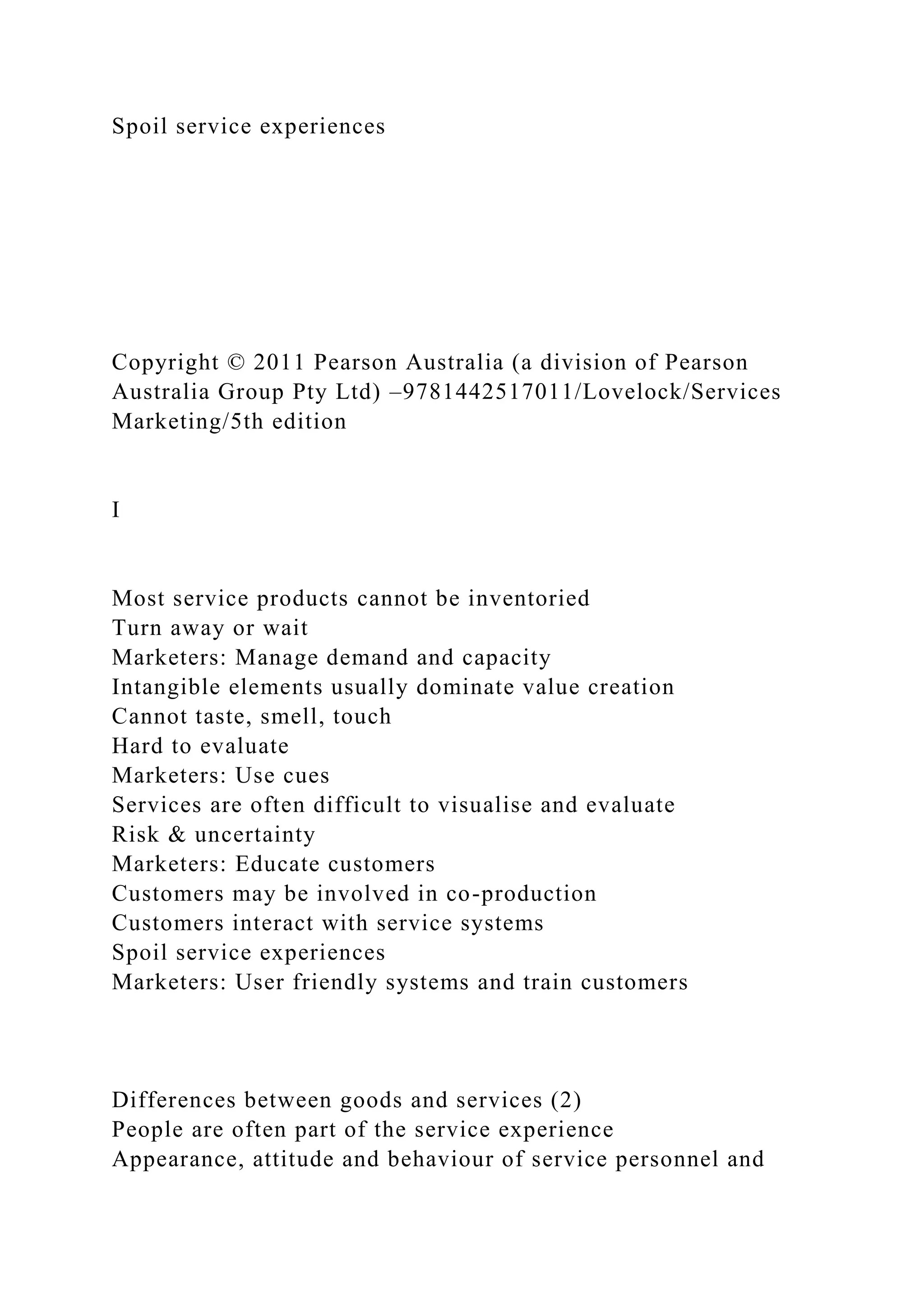 Spoil service experiences
Copyright © 2011 Pearson Australia (a division of Pearson
Australia Group Pty Ltd) –9781442517011/Lovelock/Services
Marketing/5th edition
I
Most service products cannot be inventoried
Turn away or wait
Marketers: Manage demand and capacity
Intangible elements usually dominate value creation
Cannot taste, smell, touch
Hard to evaluate
Marketers: Use cues
Services are often difficult to visualise and evaluate
Risk & uncertainty
Marketers: Educate customers
Customers may be involved in co-production
Customers interact with service systems
Spoil service experiences
Marketers: User friendly systems and train customers
Differences between goods and services (2)
People are often part of the service experience
Appearance, attitude and behaviour of service personnel and
 