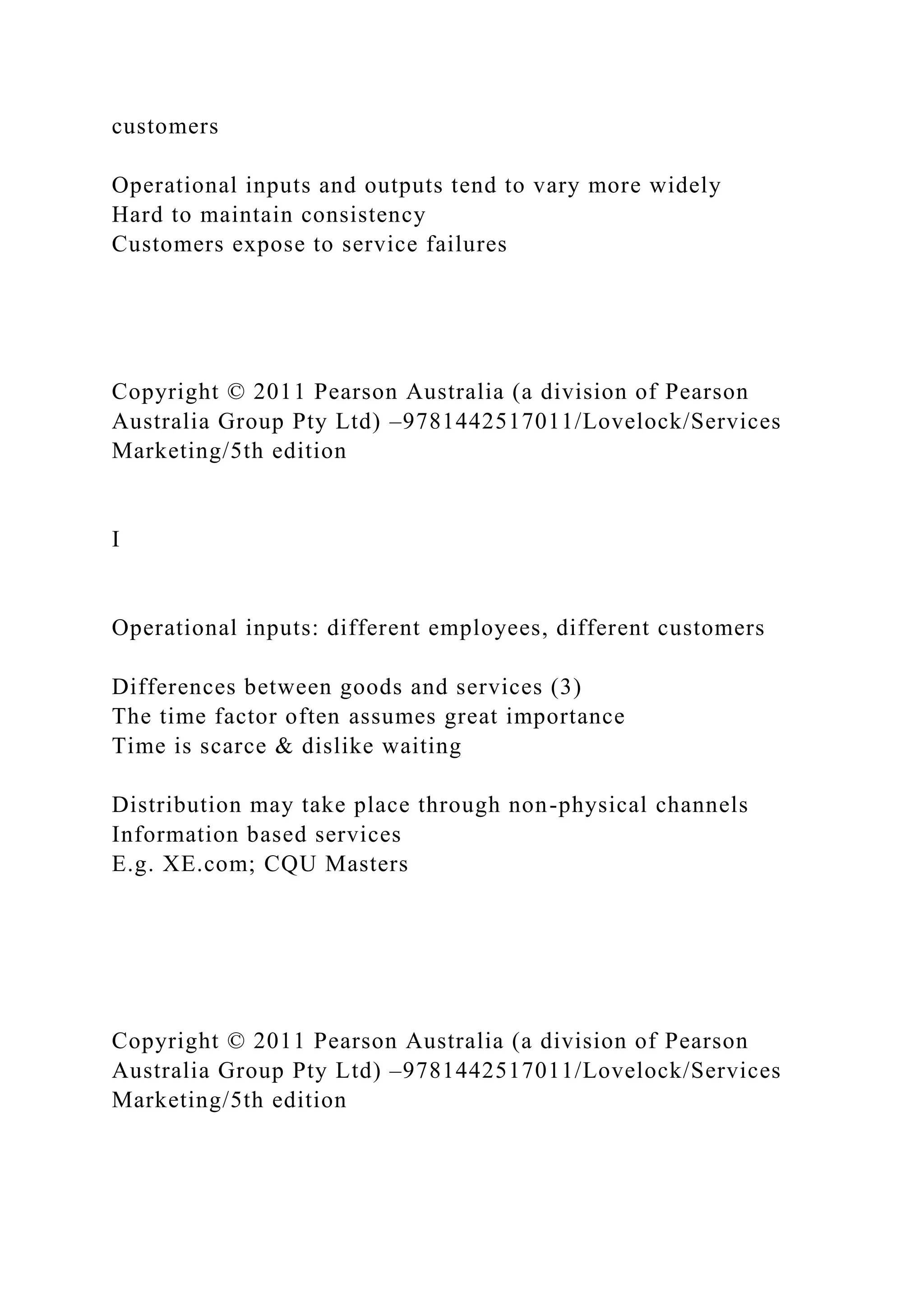 customers
Operational inputs and outputs tend to vary more widely
Hard to maintain consistency
Customers expose to service failures
Copyright © 2011 Pearson Australia (a division of Pearson
Australia Group Pty Ltd) –9781442517011/Lovelock/Services
Marketing/5th edition
I
Operational inputs: different employees, different customers
Differences between goods and services (3)
The time factor often assumes great importance
Time is scarce & dislike waiting
Distribution may take place through non-physical channels
Information based services
E.g. XE.com; CQU Masters
Copyright © 2011 Pearson Australia (a division of Pearson
Australia Group Pty Ltd) –9781442517011/Lovelock/Services
Marketing/5th edition
 