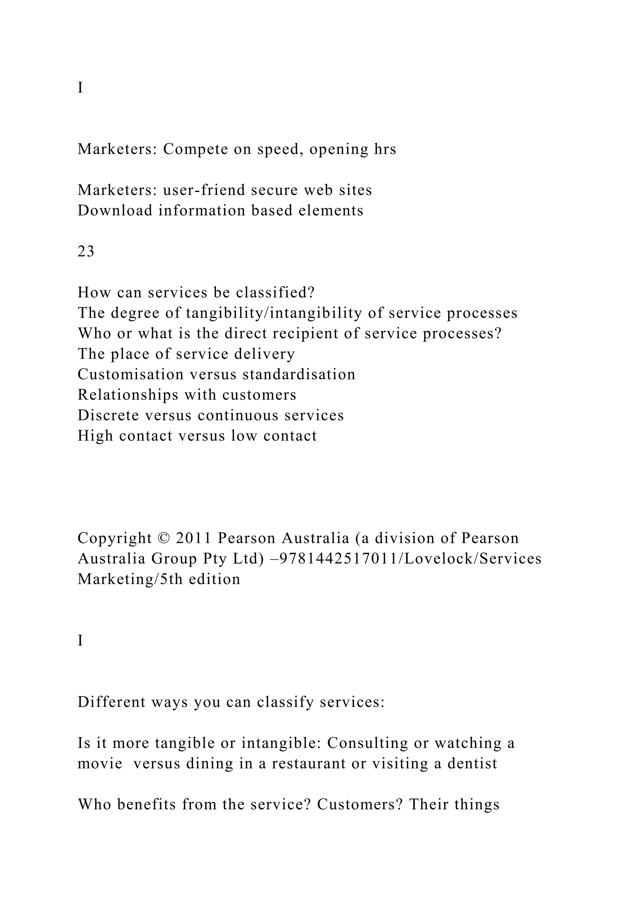 I
Marketers: Compete on speed, opening hrs
Marketers: user-friend secure web sites
Download information based elements
23
How can services be classified?
The degree of tangibility/intangibility of service processes
Who or what is the direct recipient of service processes?
The place of service delivery
Customisation versus standardisation
Relationships with customers
Discrete versus continuous services
High contact versus low contact
Copyright © 2011 Pearson Australia (a division of Pearson
Australia Group Pty Ltd) –9781442517011/Lovelock/Services
Marketing/5th edition
I
Different ways you can classify services:
Is it more tangible or intangible: Consulting or watching a
movie versus dining in a restaurant or visiting a dentist
Who benefits from the service? Customers? Their things
 