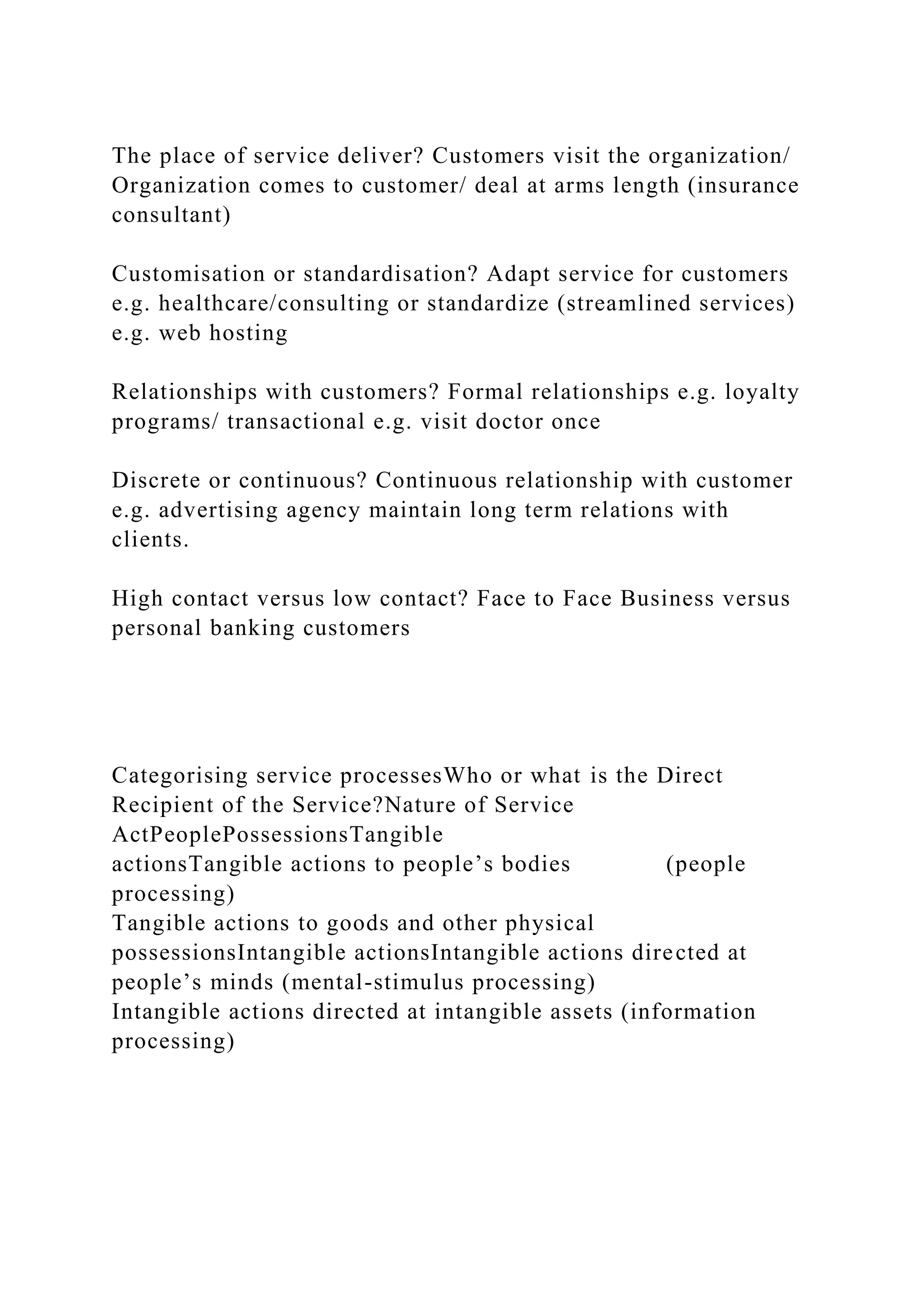 The place of service deliver? Customers visit the organization/
Organization comes to customer/ deal at arms length (insurance
consultant)
Customisation or standardisation? Adapt service for customers
e.g. healthcare/consulting or standardize (streamlined services)
e.g. web hosting
Relationships with customers? Formal relationships e.g. loyalty
programs/ transactional e.g. visit doctor once
Discrete or continuous? Continuous relationship with customer
e.g. advertising agency maintain long term relations with
clients.
High contact versus low contact? Face to Face Business versus
personal banking customers
Categorising service processesWho or what is the Direct
Recipient of the Service?Nature of Service
ActPeoplePossessionsTangible
actionsTangible actions to people’s bodies (people
processing)
Tangible actions to goods and other physical
possessionsIntangible actionsIntangible actions directed at
people’s minds (mental-stimulus processing)
Intangible actions directed at intangible assets (information
processing)
 