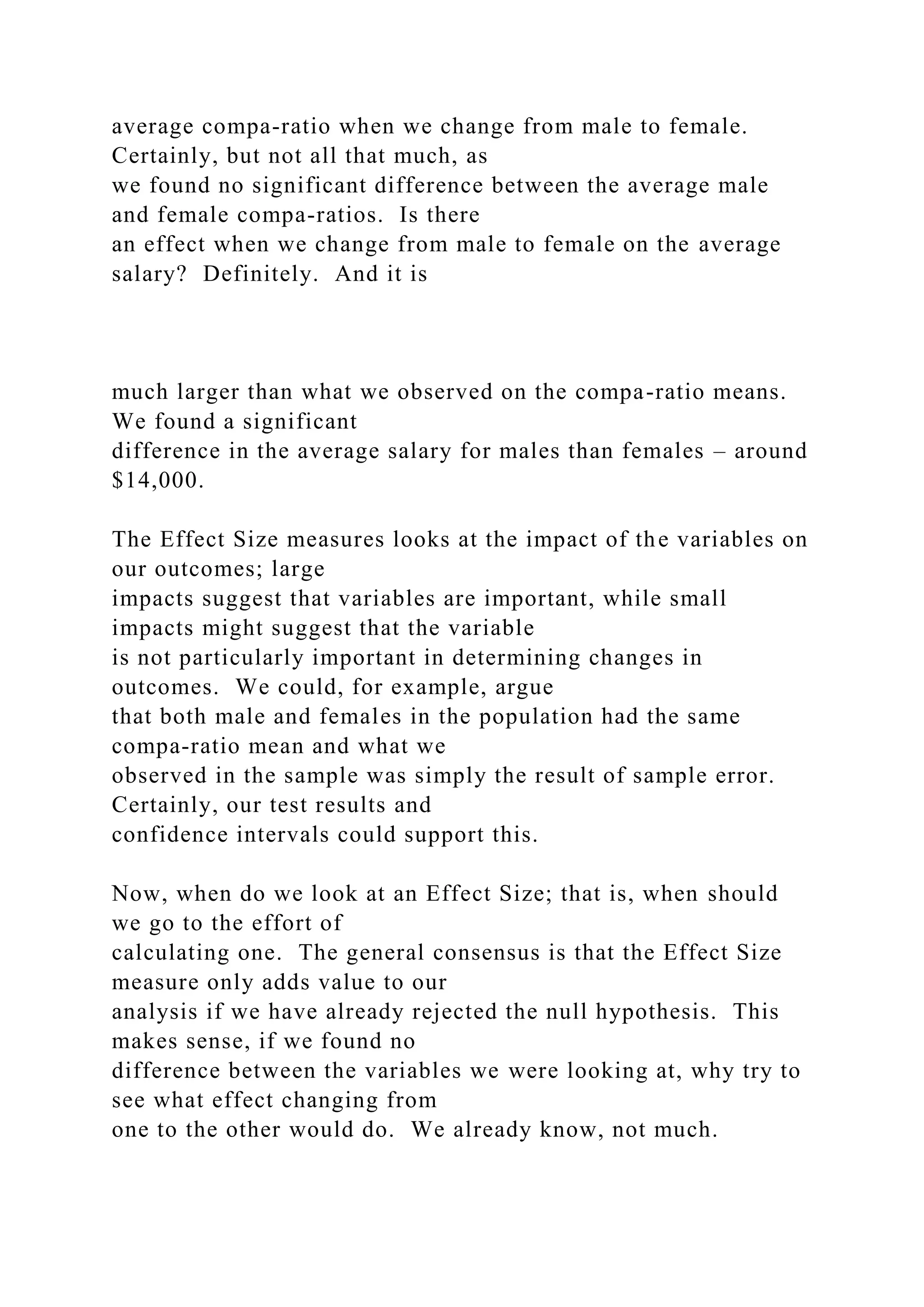 average compa-ratio when we change from male to female.
Certainly, but not all that much, as
we found no significant difference between the average male
and female compa-ratios. Is there
an effect when we change from male to female on the average
salary? Definitely. And it is
much larger than what we observed on the compa-ratio means.
We found a significant
difference in the average salary for males than females – around
$14,000.
The Effect Size measures looks at the impact of the variables on
our outcomes; large
impacts suggest that variables are important, while small
impacts might suggest that the variable
is not particularly important in determining changes in
outcomes. We could, for example, argue
that both male and females in the population had the same
compa-ratio mean and what we
observed in the sample was simply the result of sample error.
Certainly, our test results and
confidence intervals could support this.
Now, when do we look at an Effect Size; that is, when should
we go to the effort of
calculating one. The general consensus is that the Effect Size
measure only adds value to our
analysis if we have already rejected the null hypothesis. This
makes sense, if we found no
difference between the variables we were looking at, why try to
see what effect changing from
one to the other would do. We already know, not much.
 