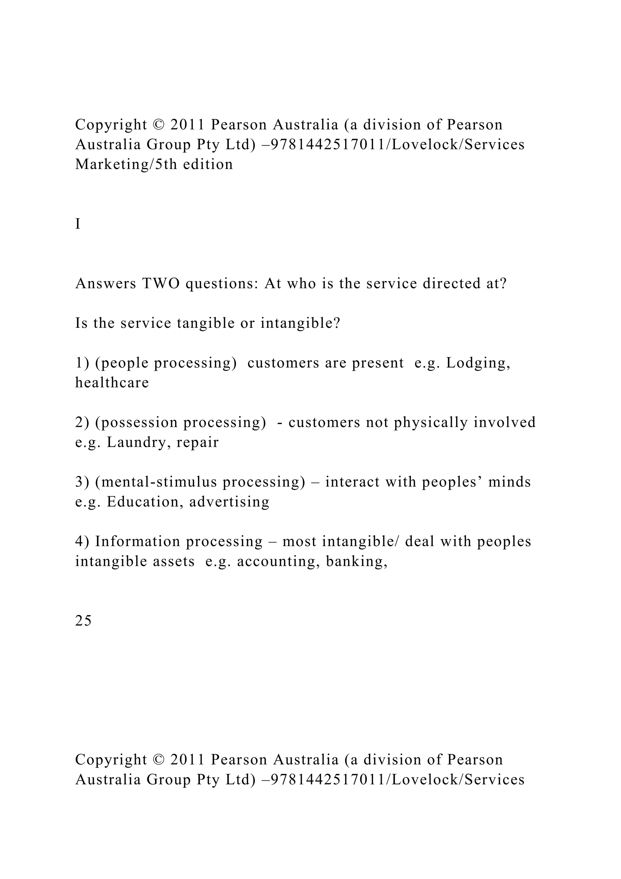 Copyright © 2011 Pearson Australia (a division of Pearson
Australia Group Pty Ltd) –9781442517011/Lovelock/Services
Marketing/5th edition
I
Answers TWO questions: At who is the service directed at?
Is the service tangible or intangible?
1) (people processing) customers are present e.g. Lodging,
healthcare
2) (possession processing) - customers not physically involved
e.g. Laundry, repair
3) (mental-stimulus processing) – interact with peoples’ minds
e.g. Education, advertising
4) Information processing – most intangible/ deal with peoples
intangible assets e.g. accounting, banking,
25
Copyright © 2011 Pearson Australia (a division of Pearson
Australia Group Pty Ltd) –9781442517011/Lovelock/Services
 