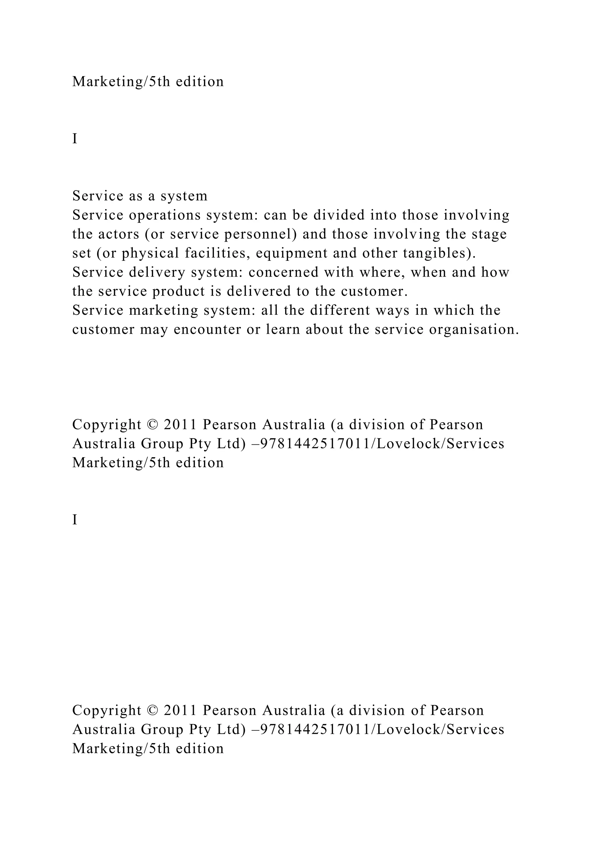 Marketing/5th edition
I
Service as a system
Service operations system: can be divided into those involving
the actors (or service personnel) and those involving the stage
set (or physical facilities, equipment and other tangibles).
Service delivery system: concerned with where, when and how
the service product is delivered to the customer.
Service marketing system: all the different ways in which the
customer may encounter or learn about the service organisation.
Copyright © 2011 Pearson Australia (a division of Pearson
Australia Group Pty Ltd) –9781442517011/Lovelock/Services
Marketing/5th edition
I
Copyright © 2011 Pearson Australia (a division of Pearson
Australia Group Pty Ltd) –9781442517011/Lovelock/Services
Marketing/5th edition
 
