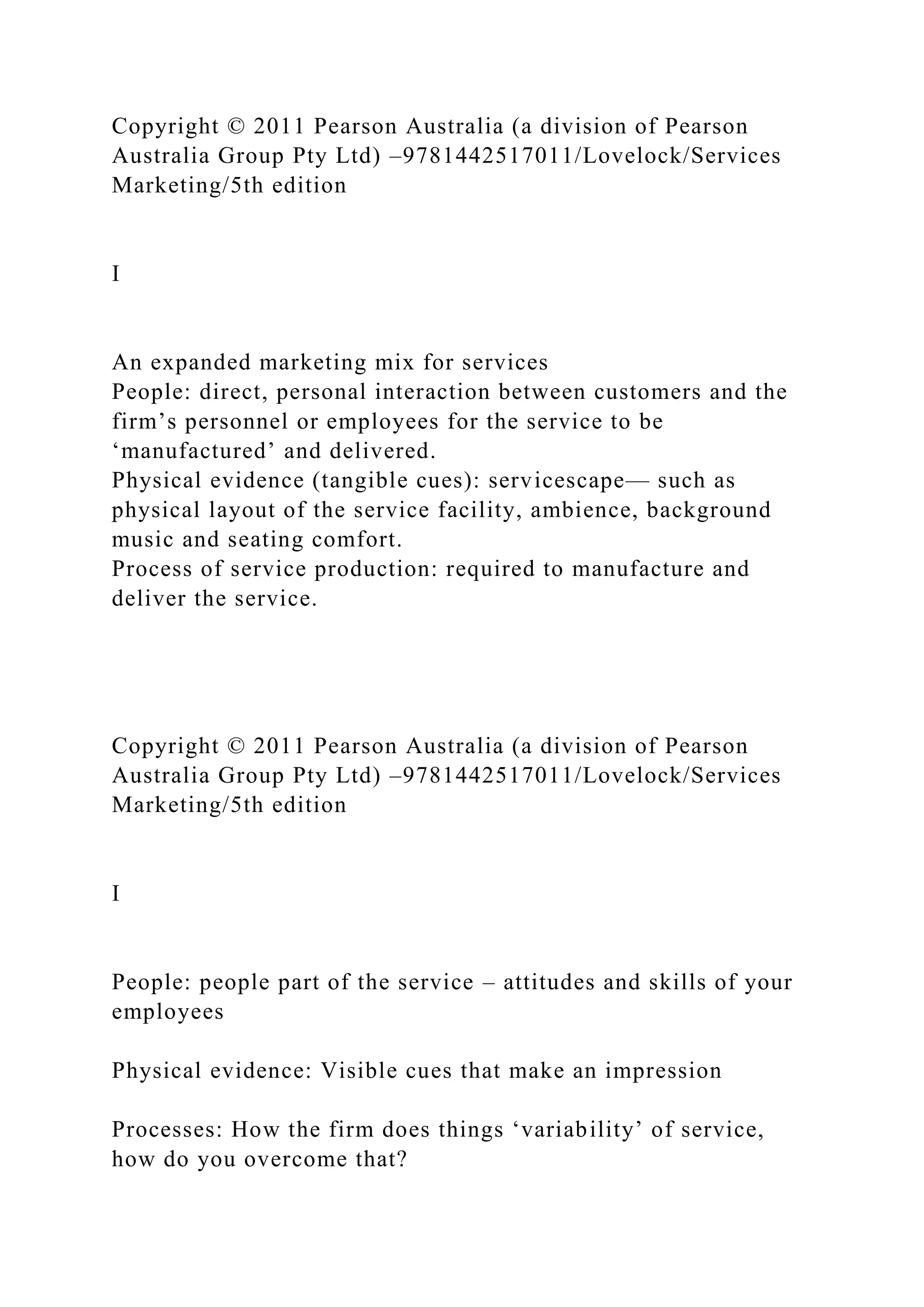 Copyright © 2011 Pearson Australia (a division of Pearson
Australia Group Pty Ltd) –9781442517011/Lovelock/Services
Marketing/5th edition
I
An expanded marketing mix for services
People: direct, personal interaction between customers and the
firm’s personnel or employees for the service to be
‘manufactured’ and delivered.
Physical evidence (tangible cues): servicescape— such as
physical layout of the service facility, ambience, background
music and seating comfort.
Process of service production: required to manufacture and
deliver the service.
Copyright © 2011 Pearson Australia (a division of Pearson
Australia Group Pty Ltd) –9781442517011/Lovelock/Services
Marketing/5th edition
I
People: people part of the service – attitudes and skills of your
employees
Physical evidence: Visible cues that make an impression
Processes: How the firm does things ‘variability’ of service,
how do you overcome that?
 