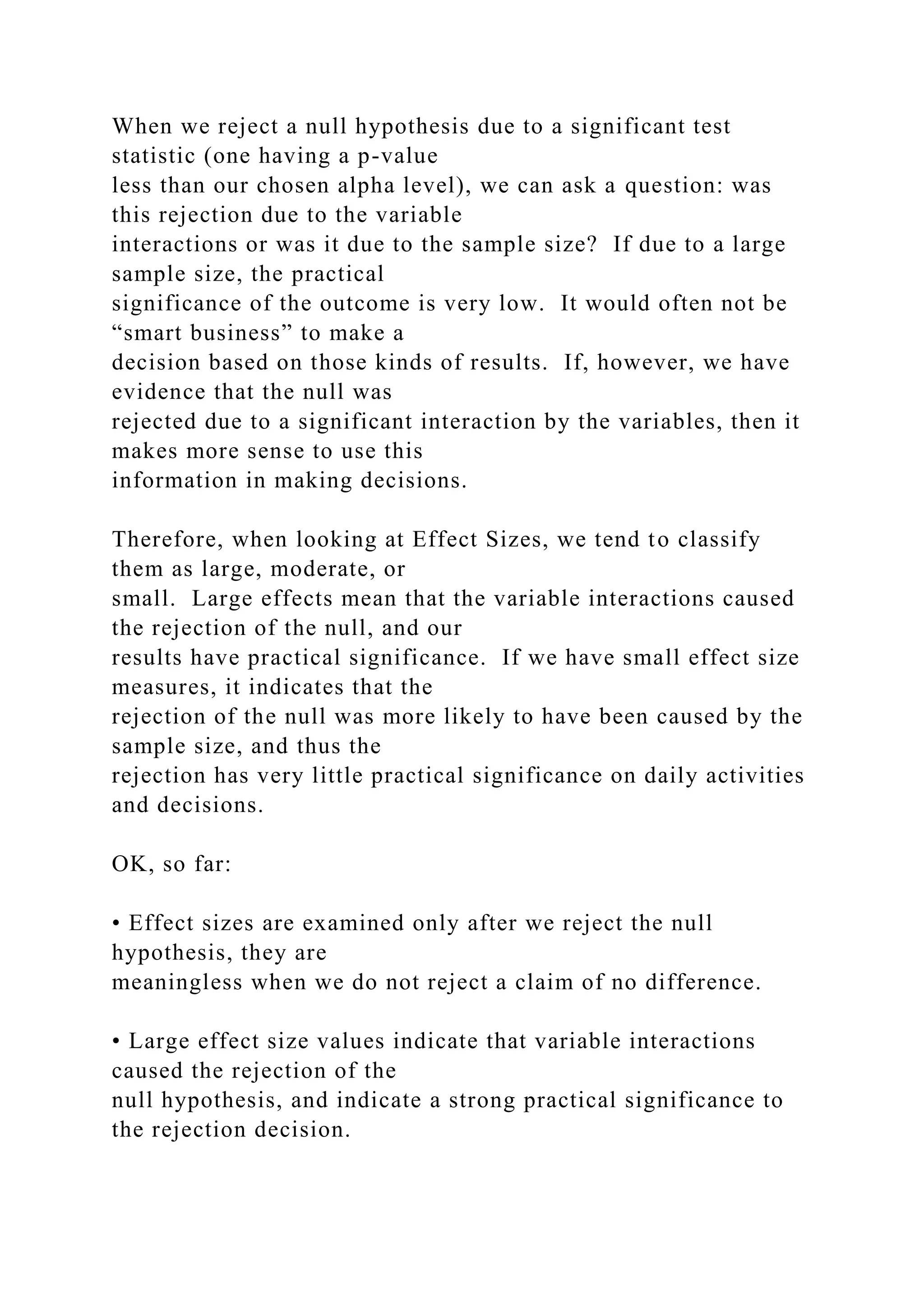 When we reject a null hypothesis due to a significant test
statistic (one having a p-value
less than our chosen alpha level), we can ask a question: was
this rejection due to the variable
interactions or was it due to the sample size? If due to a large
sample size, the practical
significance of the outcome is very low. It would often not be
“smart business” to make a
decision based on those kinds of results. If, however, we have
evidence that the null was
rejected due to a significant interaction by the variables, then it
makes more sense to use this
information in making decisions.
Therefore, when looking at Effect Sizes, we tend to classify
them as large, moderate, or
small. Large effects mean that the variable interactions caused
the rejection of the null, and our
results have practical significance. If we have small effect size
measures, it indicates that the
rejection of the null was more likely to have been caused by the
sample size, and thus the
rejection has very little practical significance on daily activities
and decisions.
OK, so far:
• Effect sizes are examined only after we reject the null
hypothesis, they are
meaningless when we do not reject a claim of no difference.
• Large effect size values indicate that variable interactions
caused the rejection of the
null hypothesis, and indicate a strong practical significance to
the rejection decision.
 