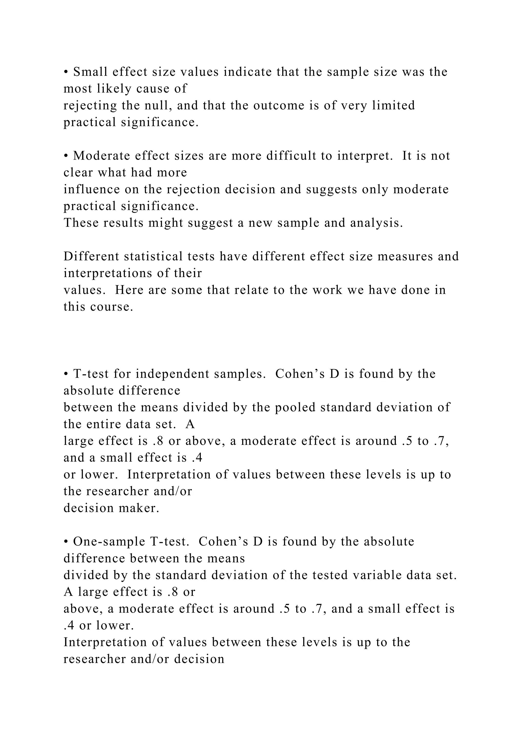 • Small effect size values indicate that the sample size was the
most likely cause of
rejecting the null, and that the outcome is of very limited
practical significance.
• Moderate effect sizes are more difficult to interpret. It is not
clear what had more
influence on the rejection decision and suggests only moderate
practical significance.
These results might suggest a new sample and analysis.
Different statistical tests have different effect size measures and
interpretations of their
values. Here are some that relate to the work we have done in
this course.
• T-test for independent samples. Cohen’s D is found by the
absolute difference
between the means divided by the pooled standard deviation of
the entire data set. A
large effect is .8 or above, a moderate effect is around .5 to .7,
and a small effect is .4
or lower. Interpretation of values between these levels is up to
the researcher and/or
decision maker.
• One-sample T-test. Cohen’s D is found by the absolute
difference between the means
divided by the standard deviation of the tested variable data set.
A large effect is .8 or
above, a moderate effect is around .5 to .7, and a small effect is
.4 or lower.
Interpretation of values between these levels is up to the
researcher and/or decision
 