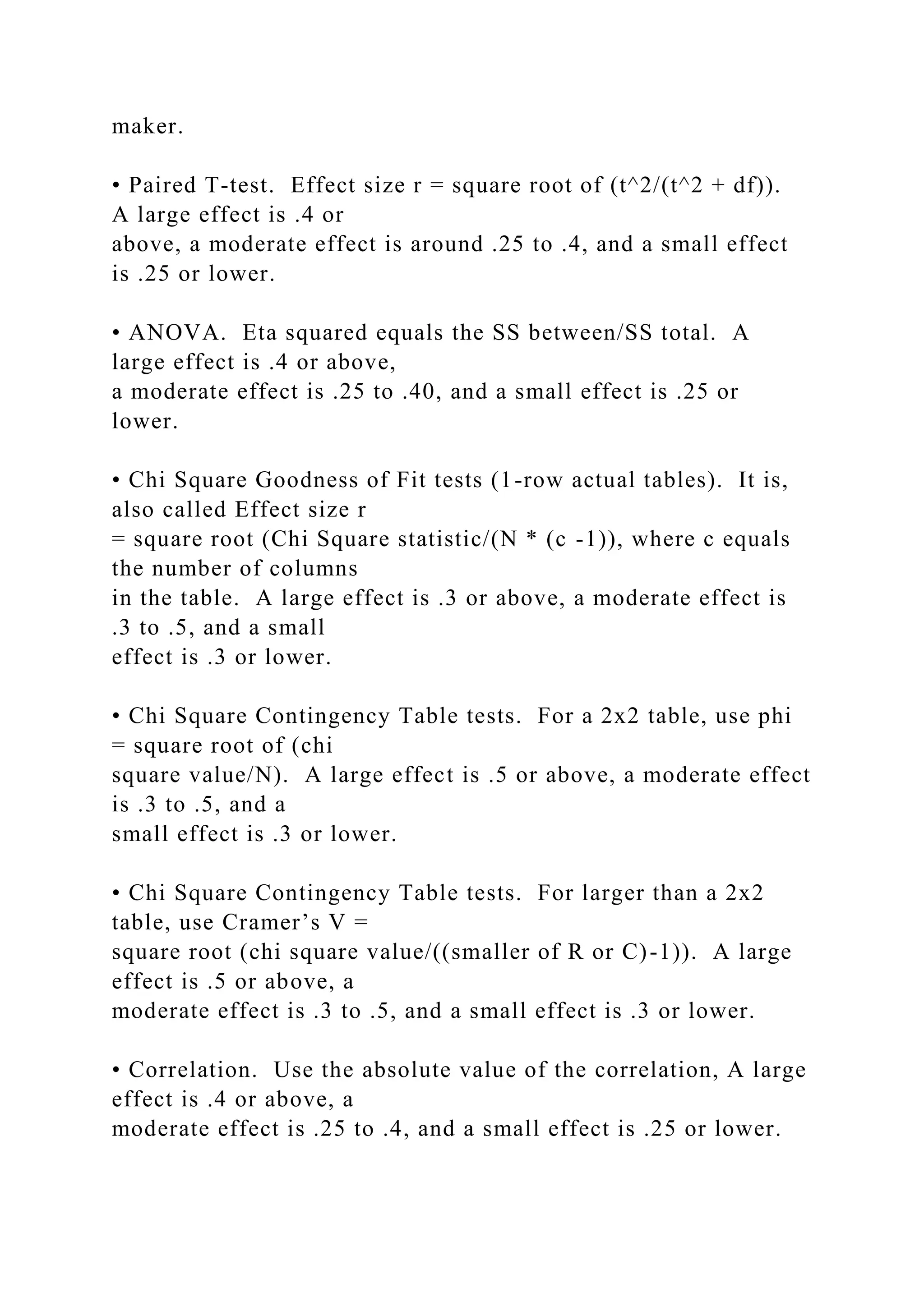 maker.
• Paired T-test. Effect size r = square root of (t^2/(t^2 + df)).
A large effect is .4 or
above, a moderate effect is around .25 to .4, and a small effect
is .25 or lower.
• ANOVA. Eta squared equals the SS between/SS total. A
large effect is .4 or above,
a moderate effect is .25 to .40, and a small effect is .25 or
lower.
• Chi Square Goodness of Fit tests (1-row actual tables). It is,
also called Effect size r
= square root (Chi Square statistic/(N * (c -1)), where c equals
the number of columns
in the table. A large effect is .3 or above, a moderate effect is
.3 to .5, and a small
effect is .3 or lower.
• Chi Square Contingency Table tests. For a 2x2 table, use phi
= square root of (chi
square value/N). A large effect is .5 or above, a moderate effect
is .3 to .5, and a
small effect is .3 or lower.
• Chi Square Contingency Table tests. For larger than a 2x2
table, use Cramer’s V =
square root (chi square value/((smaller of R or C)-1)). A large
effect is .5 or above, a
moderate effect is .3 to .5, and a small effect is .3 or lower.
• Correlation. Use the absolute value of the correlation, A large
effect is .4 or above, a
moderate effect is .25 to .4, and a small effect is .25 or lower.
 