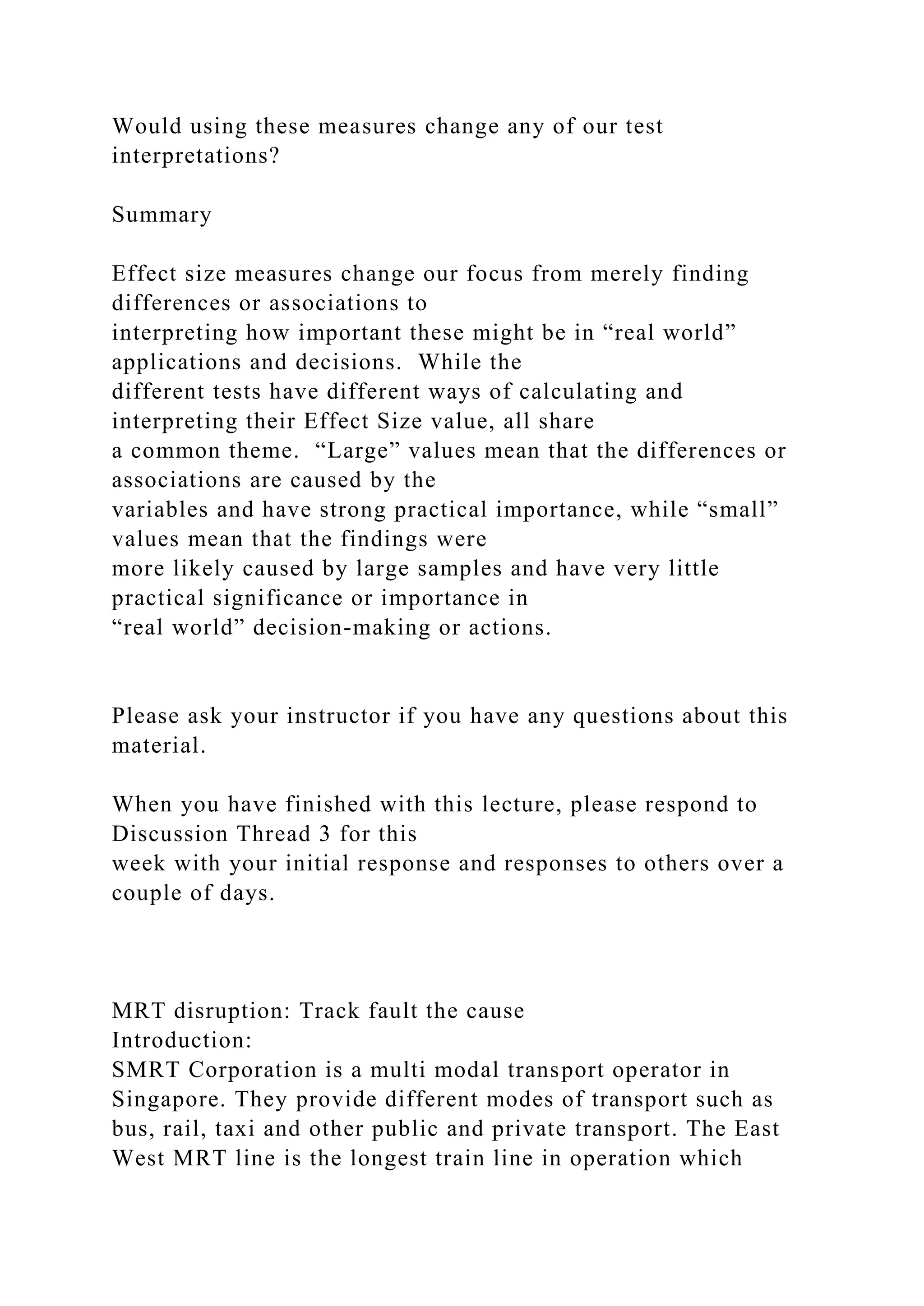 Would using these measures change any of our test
interpretations?
Summary
Effect size measures change our focus from merely finding
differences or associations to
interpreting how important these might be in “real world”
applications and decisions. While the
different tests have different ways of calculating and
interpreting their Effect Size value, all share
a common theme. “Large” values mean that the differences or
associations are caused by the
variables and have strong practical importance, while “small”
values mean that the findings were
more likely caused by large samples and have very little
practical significance or importance in
“real world” decision-making or actions.
Please ask your instructor if you have any questions about this
material.
When you have finished with this lecture, please respond to
Discussion Thread 3 for this
week with your initial response and responses to others over a
couple of days.
MRT disruption: Track fault the cause
Introduction:
SMRT Corporation is a multi modal transport operator in
Singapore. They provide different modes of transport such as
bus, rail, taxi and other public and private transport. The East
West MRT line is the longest train line in operation which
 