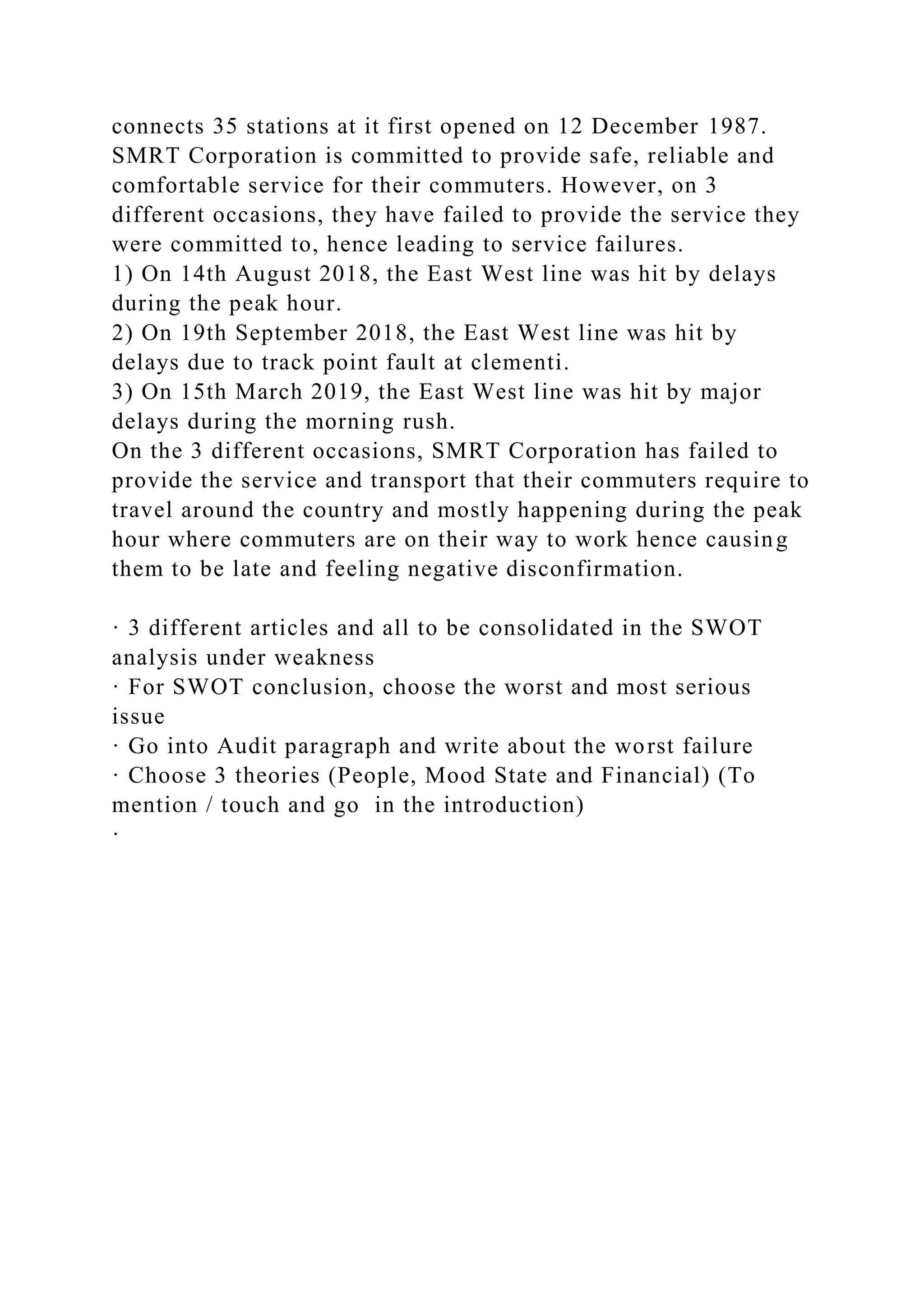 connects 35 stations at it first opened on 12 December 1987.
SMRT Corporation is committed to provide safe, reliable and
comfortable service for their commuters. However, on 3
different occasions, they have failed to provide the service they
were committed to, hence leading to service failures.
1) On 14th August 2018, the East West line was hit by delays
during the peak hour.
2) On 19th September 2018, the East West line was hit by
delays due to track point fault at clementi.
3) On 15th March 2019, the East West line was hit by major
delays during the morning rush.
On the 3 different occasions, SMRT Corporation has failed to
provide the service and transport that their commuters require to
travel around the country and mostly happening during the peak
hour where commuters are on their way to work hence causing
them to be late and feeling negative disconfirmation.
· 3 different articles and all to be consolidated in the SWOT
analysis under weakness
· For SWOT conclusion, choose the worst and most serious
issue
· Go into Audit paragraph and write about the worst failure
· Choose 3 theories (People, Mood State and Financial) (To
mention / touch and go in the introduction)
·
 