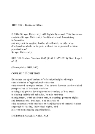 BUS 309 – Business Ethics
© 2014 Strayer University. All Rights Reserved. This document
contains Strayer University Confidential and Proprietary
information
and may not be copied, further distributed, or otherwise
disclosed in whole or in part, without the expressed written
permission of
Strayer University.
BUS 309 Student Version 1142 (1161 11-27-2013) Final Page 1
of 12
(Prerequisite: BUS 100)
COURSE DESCRIPTION
Examines the applications of ethical principles through
consideration of typical problem areas
encountered in organizations. The course focuses on the ethical
perspectives of business decision
making and policy development in a variety of key areas
including individual behavior, human resource
management, work environments, marketing, property rights,
and international business. The analysis of
case situations will illustrate the application of various ethical
approaches (utility, individual rights, and
justice) in managing organizations.
INSTRUCTIONAL MATERIALS
 