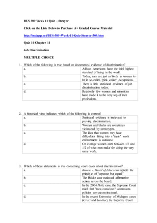 BUS 309 Week 11 Quiz – Strayer
Click on the Link Below to Purchase A+ Graded Course Material
http://budapp.net/BUS-309-Week-11-Quiz-Strayer-309.htm
Quiz 10 Chapter 11
Job Discrimination
MULTIPLE CHOICE
1. Which of the following is true based on documented evidence of discrimination?
a. African Americans have the third highest
standard of living in the world.
b. Today, men are just as likely as women to
be in so-called "pink collar" occupations.
c. There is little statistical evidence of job
discrimination today.
d. Relatively few women and minorities
have made it to the very top of their
professions.
2. A historical view indicates which of the following is correct?
a. Statistical evidence is irrelevant to
proving discrimination.
b. Women and blacks are sometimes
victimized by stereotypes.
c. The idea that women may have
difficulties fitting into a "male" work
environment is outdated.
d. On average women earn between 1/3 and
1/2 of what men make for doing the very
same work.
3. Which of these statements is true concerning court cases about discrimination?
a. Brown v. Board of Education upheld the
principle of "separate but equal."
b. The Bakke case outlawed affirmative
action across the board.
c. In the 2004 Holtz case, the Supreme Court
ruled that "race-conscious" admissions
policies are unconstitutional.
d. In the recent University of Michigan cases
(Gratz and Grutter), the Supreme Court
 