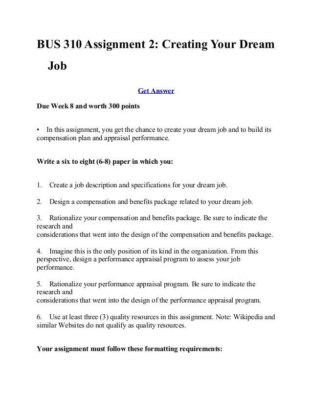 assignment 2 creating your dream job Assignment 2 creating your dream jobdue week 8 and worth 300 points in this assignment, you get the chance to create your dream job and to build its compensation plan and appraisal performance write a six to eight (6-8) paper paper in which you:1 create a job description and. assignment 2 creating your dream job Assignment 2 creating your dream jobdue week 8 and worth 300 points in this assignment, you get the chance to create your dream job and to build its compensation plan and appraisal performance write a six to eight (6-8) paper paper in which you:1 create a job description and.