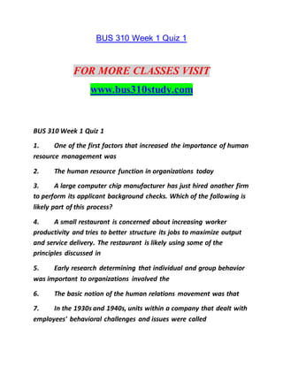 BUS 310 Week 1 Quiz 1
FOR MORE CLASSES VISIT
www.bus310study.com
BUS 310 Week 1 Quiz 1
1. One of the first factors that increased the importance of human
resource management was
2. The human resource function in organizations today
3. A large computer chip manufacturer has just hired another firm
to perform its applicant background checks. Which of the following is
likely part of this process?
4. A small restaurant is concerned about increasing worker
productivity and tries to better structure its jobs to maximize output
and service delivery. The restaurant is likely using some of the
principles discussed in
5. Early research determining that individual and group behavior
was important to organizations involved the
6. The basic notion of the human relations movement was that
7. In the 1930s and 1940s, units within a company that dealt with
employees' behavioral challenges and issues were called
 