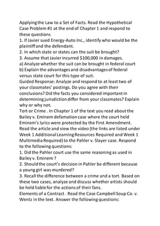 Applying the Law to a Set of Facts. Read the Hypothetical 
Case Problem #1 at the end of Chapter 1 and respond to 
these questions 
1. If Javier sued Energy-Auto Inc., identify who would be the 
plaintiff and the defendant. 
2. In which state or states can the suit be brought? 
3. Assume that Javier incurred $100,000 in damages. 
a) Analyze whether the suit can be brought in federal court 
b) Explain the advantages and disadvantages of federal 
versus state court for this type of suit. 
Guided Response: Analyze and respond to at least two of 
your classmates’ postings. Do you agree with their 
conclusions? Did the facts you considered important in 
determining jurisdiction differ from your classmates? Explain 
why or why not. 
Tort or Crime . In Chapter 1 of the text you read about the 
Bailey v. Eminem defamation case where the court held 
Eminem’s lyrics were protected by the First Amendment. 
Read the article and view the video (the links are listed under 
Week 1 Additional Learning Resources Required and Week 1 
Multimedia Required) to the Pahler v. Slayer case. Respond 
to the following questions: 
1. Did the Pahler court use the same reasoning as used in 
Bailey v. Eminem ? 
2. Should the court’s decision in Pahler be different because 
a young girl was murdered? 
3. Recall the difference between a crime and a tort. Based on 
these two cases, analyze and discuss whether artists should 
be held liable for the actions of their fans. 
Elements of a Contract . Read the Case Campbell Soup Co. v. 
Wentz in the text. Answer the following questions: 
 